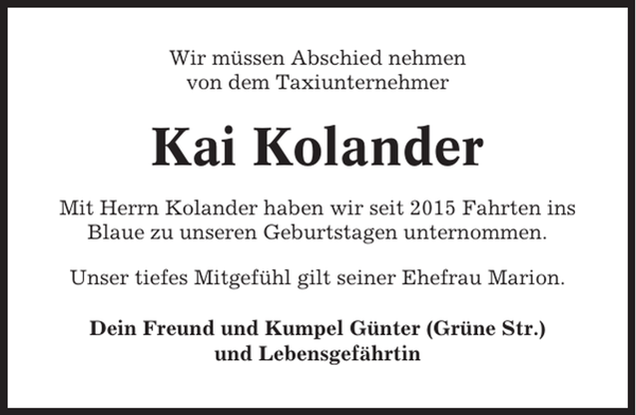 <p>Wir müssen Abschied nehmen<br />von dem Taxiunternehmer</p><p>Kai Kolander<br />Mit Herrn Kolander haben wir seit 2015 Fahrten ins<br />Blaue zu unseren Geburtstagen unternommen.<br />Unser tiefes Mitgefühl gilt seiner Ehefrau Marion.<br />Dein Freund und Kumpel Günter (Grüne Str.)<br />und Lebensgefährtin</p>