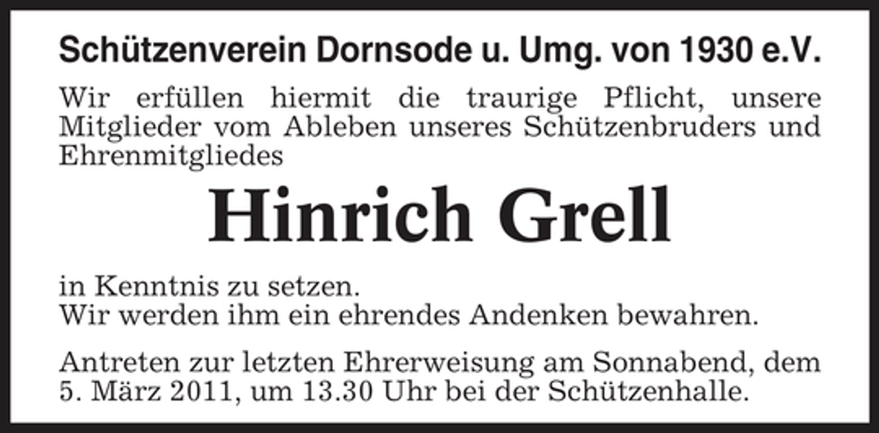 <p>Schützenverein Dornsode u. Umg. von 1930 e.V.<br />Wir erfüllen hiermit die traurige Pflicht, unsere Mitglieder vom Ableben unseres Schützenbruders und Ehrenmitgliedes</p><p>Hinrich Grell<br />in Kenntnis zu setzen. Wir werden ihm ein ehrendes Andenken bewahren. Antreten zur letzten Ehrerweisung am Sonnabend, dem 5. März 2011, um 13.30 Uhr bei der Schützenhalle.</p>