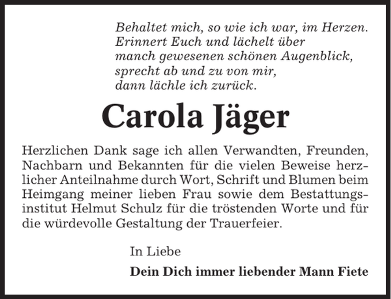 <p>Behaltet mich, so wie ich war, im Herzen.<br />Erinnert Euch und lächelt über<br />manch gewesenen schönen Augenblick,<br />sprecht ab und zu von mir,<br />dann lächle ich zurück.</p><p>Carola Jäger<br />Herzlichen Dank sage ich allen Verwandten, Freunden,<br />Nachbarn und Bekannten für die vielen Beweise herzlicher Anteilnahme durch Wort, Schrift und Blumen beim<br />Heimgang meiner lieben Frau sowie dem Bestattungsinstitut Helmut Schulz für die tröstenden Worte und für<br />die würdevolle Gestaltung der Trauerfeier.<br />In Liebe<br />Dein Dich immer liebender Mann Fiete</p>