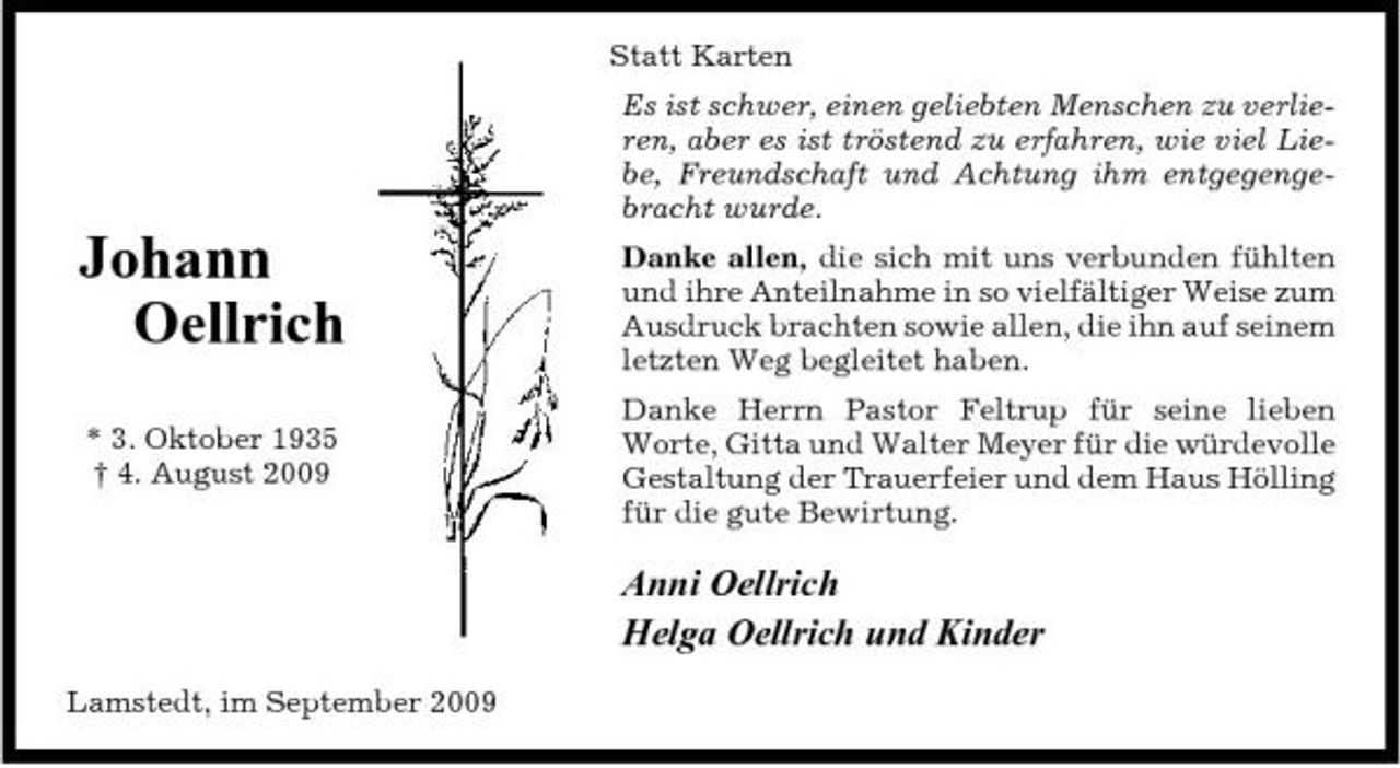 <p>Statt Karten Es ist schwer, einen geliebten Menschen zu verlieren, aber es ist tröstend zu erfahren, wie viel Liebe, Freundschaft und Achtung ihm entgegengebracht wurde.</p><p>Johann Oellrich<br />* 3. Oktober 1935 † 4. August 2009</p><p>Danke allen, die sich mit uns verbunden fühlten und ihre Anteilnahme in so vielfältiger Weise zum Ausdruck brachten sowie allen, die ihn auf seinem letzten Weg begleitet haben. Danke Herrn Pastor Feltrup für seine lieben Worte, Gitta und Walter Meyer für die würdevolle Gestaltung der Trauerfeier und dem Haus Hölling für die gute Bewirtung.</p><p>Anni Oellrich Helga Oellrich und Kinder<br />Lamstedt, im September 2009</p>