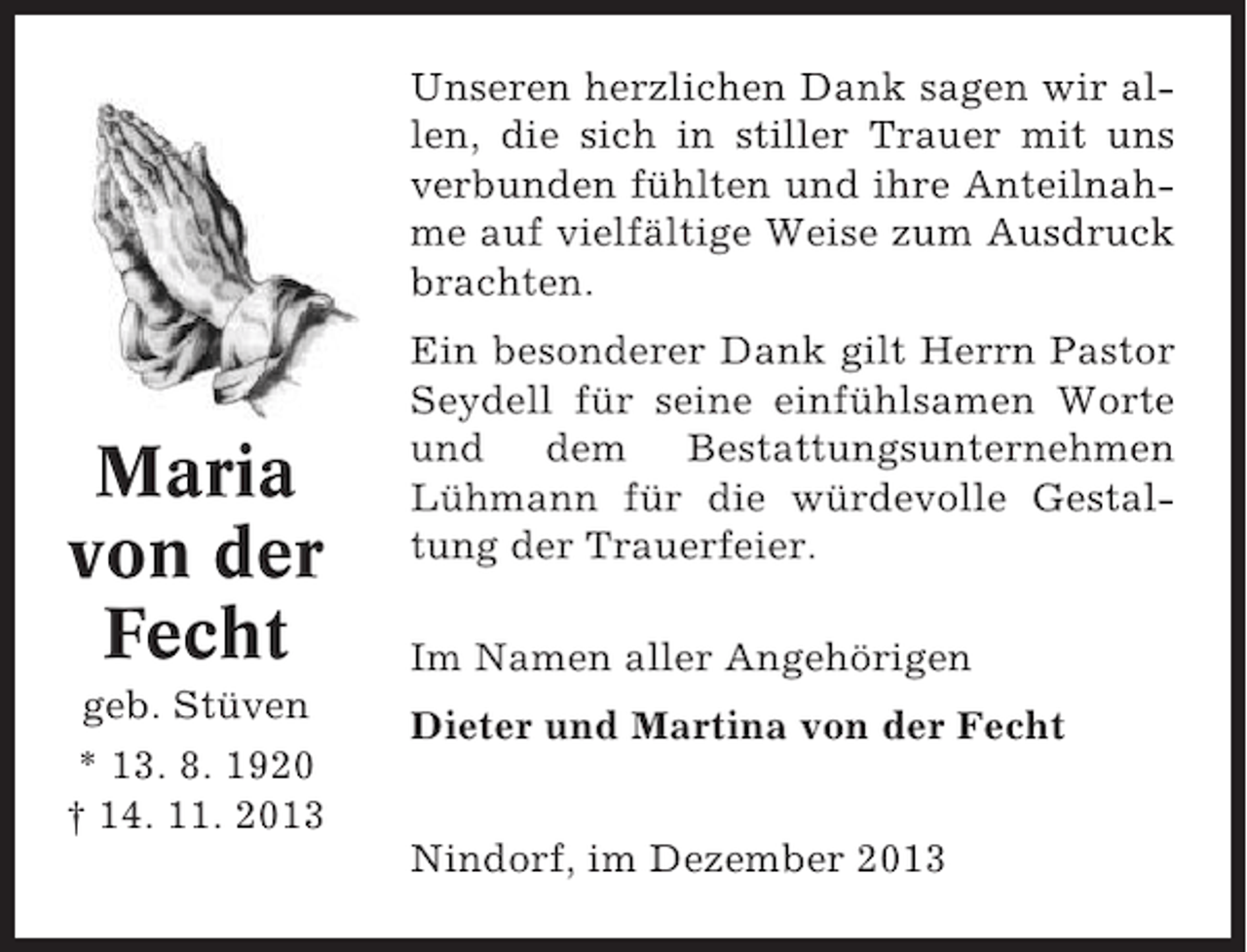 <p>Unseren herzlichen Dank sagen wir allen, die sich in stiller Trauer mit uns<br />verbunden fühlten und ihre Anteilnahme auf vielfältige Weise zum Ausdruck<br />brachten.</p><p>Maria<br />von der<br />Fecht<br />geb. Stüven<br />* 13. 8. 1920<br />† 14. 11. 2013</p><p>Ein besonderer Dank gilt Herrn Pastor<br />Seydell für seine einfühlsamen Worte<br />und dem Bestattungsunternehmen<br />Lühmann für die würdevolle Gestaltung der Trauerfeier.<br />Im Namen aller Angehörigen<br />Dieter und Martina von der Fecht<br />Nindorf, im Dezember 2013</p>