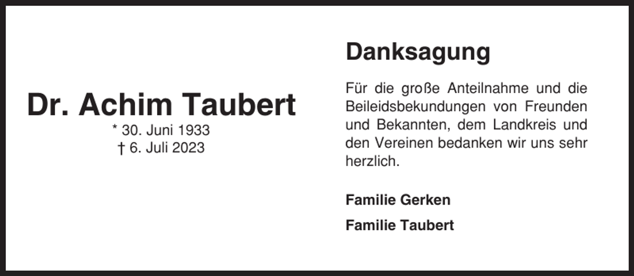 <p>Danksagung</p><p>Dr. Achim Taubert<br />* 30. Juni 1933<br />† 6. Juli 2023</p><p>Für die große Anteilnahme und die<br />Beileidsbekundungen von Freunden<br />und Bekannten, dem Landkreis und<br />den Vereinen bedanken wir uns sehr<br />herzlich.<br />Familie Gerken<br />Familie Taubert</p>