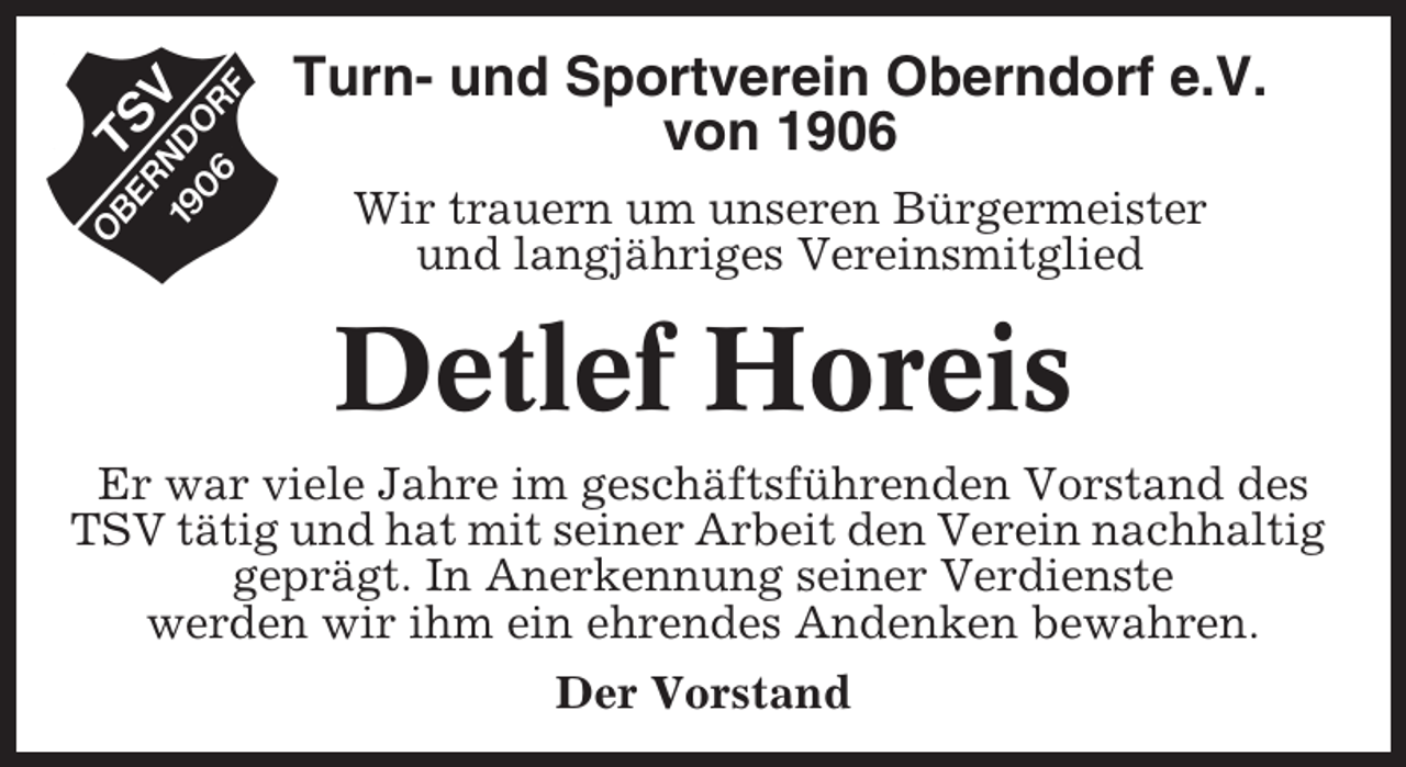 <p>Turn- und Sportverein Oberndorf e.V.<br />von 1906<br />Wir trauern um unseren Bürgermeister<br />und langjähriges Vereinsmitglied</p><p>Detlef Horeis<br />Er war viele Jahre im geschäftsführenden Vorstand des<br />TSV tätig und hat mit seiner Arbeit den Verein nachhaltig<br />geprägt. In Anerkennung seiner Verdienste<br />werden wir ihm ein ehrendes Andenken bewahren.<br />Der Vorstand</p>