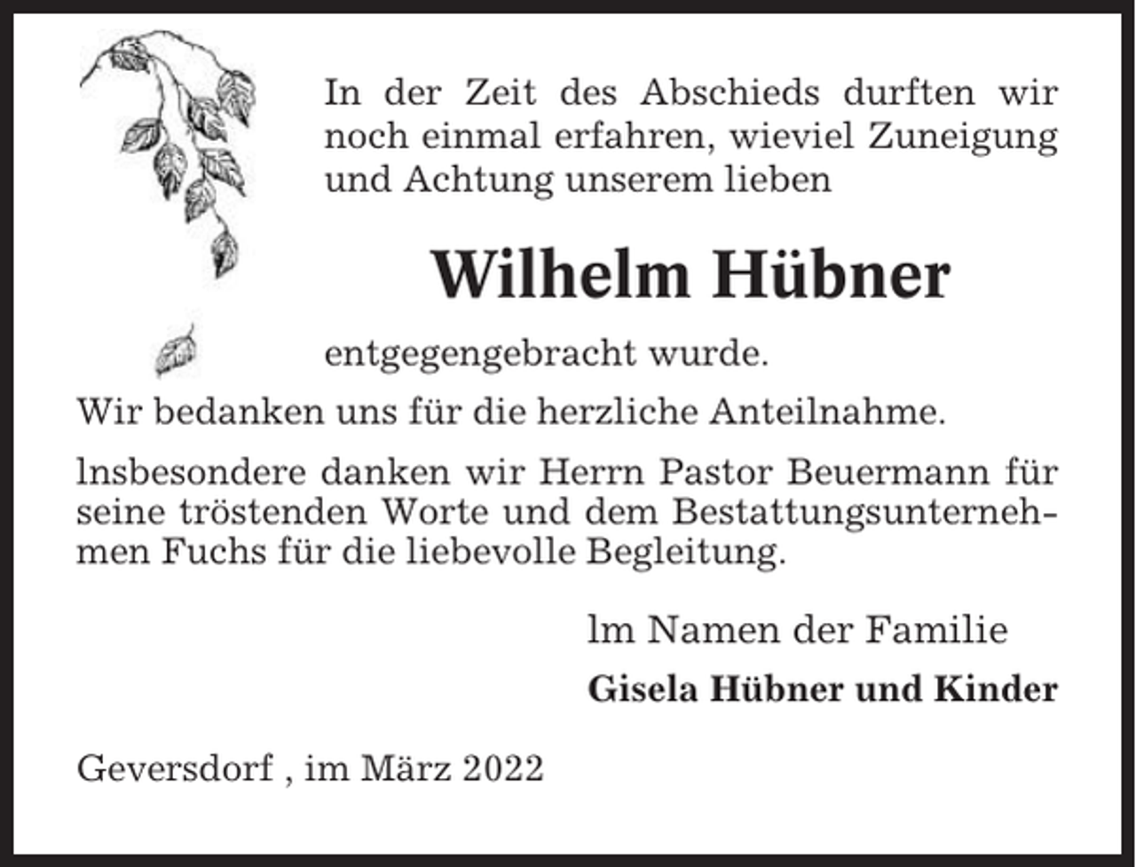 <p>In der Zeit des Abschieds durften wir<br />noch einmal erfahren, wieviel Zuneigung<br />und Achtung unserem lieben</p><p>Wilhelm Hübner<br />entgegengebracht wurde.<br />Wir bedanken uns für die herzliche Anteilnahme.<br />lnsbesondere danken wir Herrn Pastor Beuermann für<br />seine tröstenden Worte und dem Bestattungsunternehmen Fuchs für die liebevolle Begleitung.</p><p>lm Namen der Familie<br />Gisela Hübner und Kinder<br />Geversdorf , im März 2022</p>