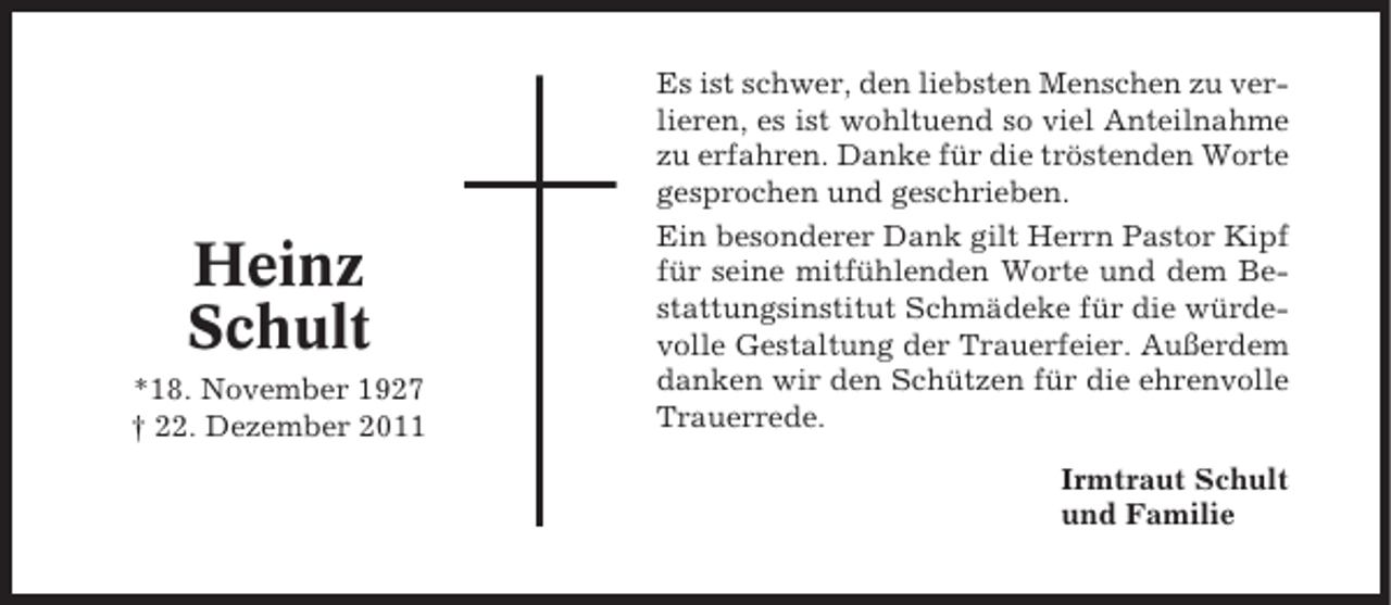 <p>Heinz<br />Schult<br />*18. November 1927<br />† 22. Dezember 2011</p><p>Es ist schwer, den liebsten Menschen zu verlieren, es ist wohltuend so viel Anteilnahme<br />zu erfahren. Danke für die tröstenden Worte<br />gesprochen und geschrieben.<br />Ein besonderer Dank gilt Herrn Pastor Kipf<br />für seine mitfühlenden Worte und dem Bestattungsinstitut Schmädeke für die würdevolle Gestaltung der Trauerfeier. Außerdem<br />danken wir den Schützen für die ehrenvolle<br />Trauerrede.<br />Irmtraut Schult<br />und Familie</p>