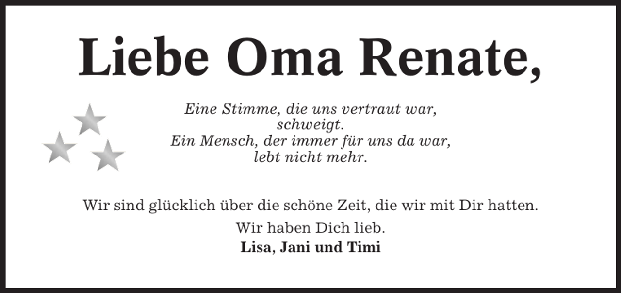 <p>Liebe Oma Renate,<br />Eine Stimme, die uns vertraut war,<br />schweigt.<br />Ein Mensch, der immer für uns da war,<br />lebt nicht mehr.<br />Wir sind glücklich über die schöne Zeit, die wir mit Dir hatten.<br />Wir haben Dich lieb.<br />Lisa, Jani und Timi</p>