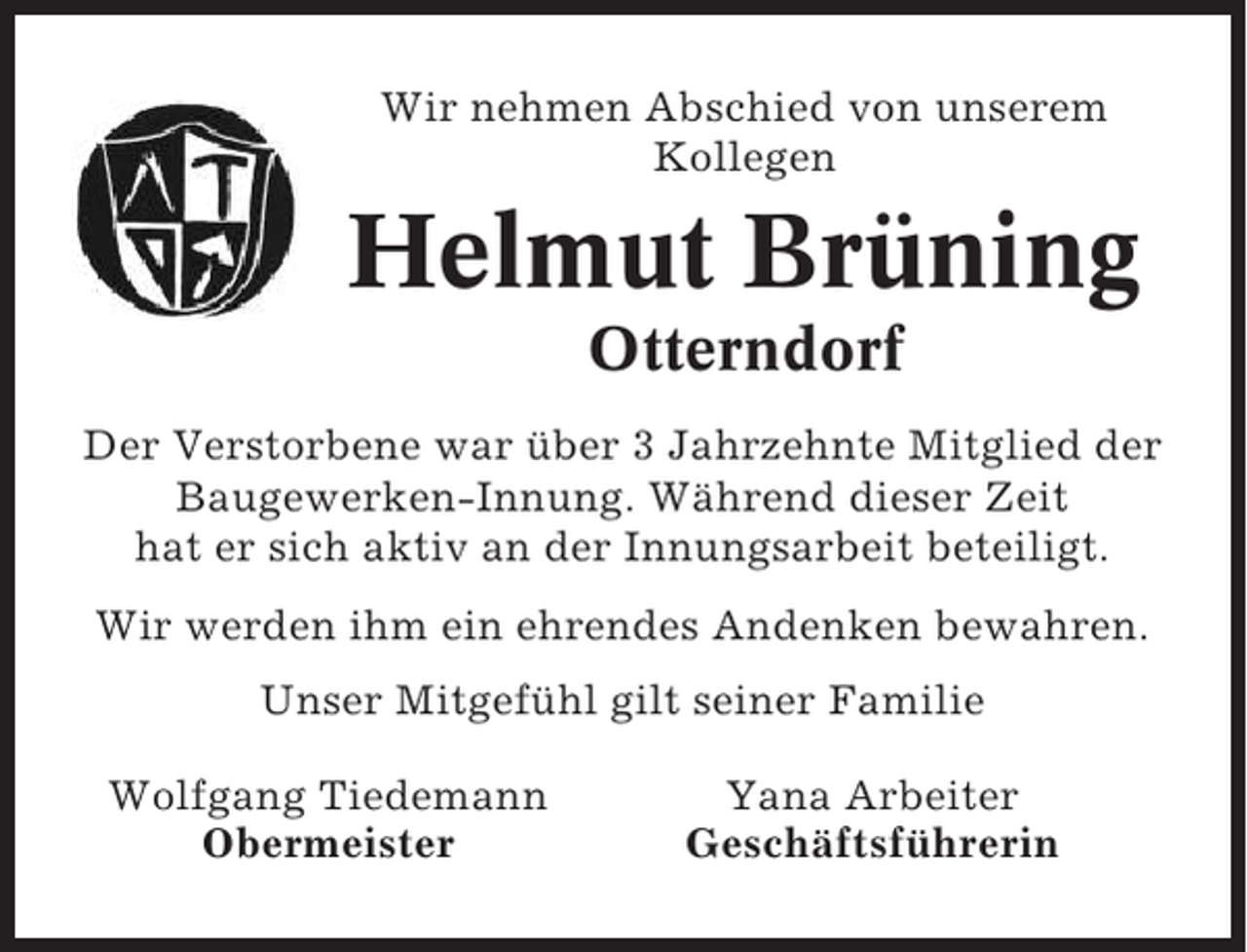 <p>Wir nehmen Abschied von unserem<br />Kollegen</p><p>Helmut Brüning<br />Otterndorf<br />Der Verstorbene war über 3 Jahrzehnte Mitglied der<br />Baugewerken-Innung. Während dieser Zeit<br />hat er sich aktiv an der Innungsarbeit beteiligt.<br />Wir werden ihm ein ehrendes Andenken bewahren.<br />Unser Mitgefühl gilt seiner Familie<br />Wolfgang Tiedemann<br />Obermeister</p><p>Yana Arbeiter<br />Geschäftsführerin</p>