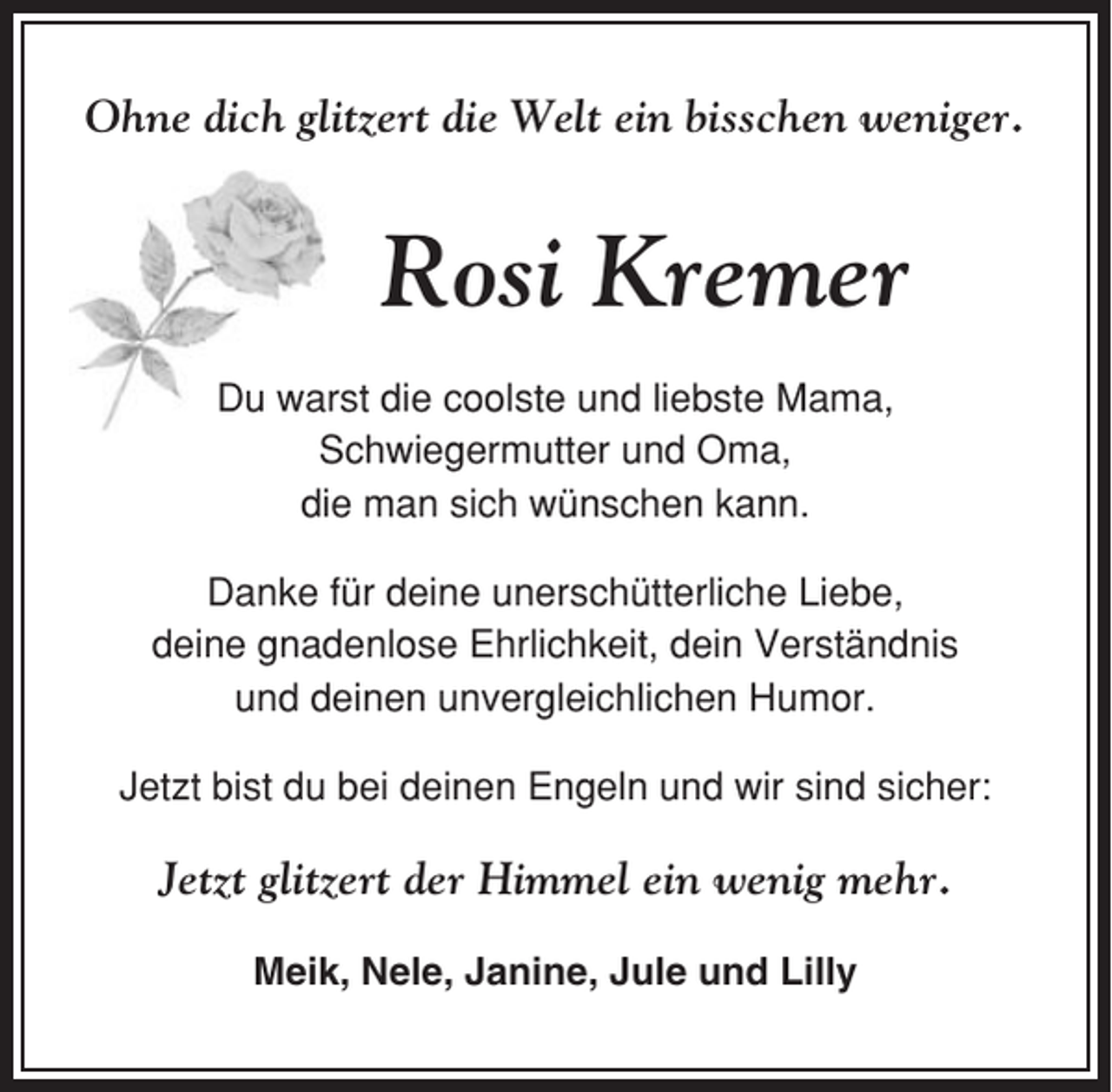 <p>Ohne dich glitzert die Welt ein bisschen weniger.</p><p>Rosi Kremer<br />Du warst die coolste und liebste Mama,<br />Schwiegermutter und Oma,<br />die man sich wünschen kann.<br />Danke für deine unerschütterliche Liebe,<br />deine gnadenlose Ehrlichkeit, dein Verständnis<br />und deinen unvergleichlichen Humor.<br />Jetzt bist du bei deinen Engeln und wir sind sicher:</p><p>Jetzt glitzert der Himmel ein wenig mehr.<br />Meik, Nele, Janine, Jule und Lilly</p>