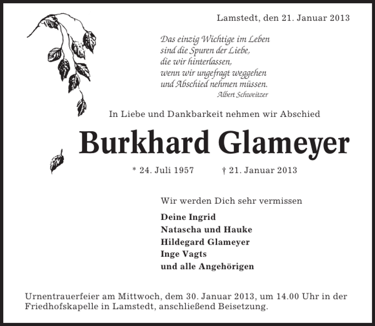 <p>Lamstedt, den 21. Januar 2013</p>
<p>Das einzig Wichtige im Leben<br />sind die Spuren der Liebe,<br />die wir hinterlassen,<br />wenn wir ungefragt weggehen<br />und Abschied nehmen müssen.<br />Albert Schweitzer</p>
<p>In Liebe und Dankbarkeit nehmen wir Abschied</p>
<p>Burkhard Glameyer<br />* 24. Juli 1957</p>
<p>† 21. Januar 2013</p>
<p>Wir werden Dich sehr vermissen<br />Deine Ingrid<br />Natascha und Hauke<br />Hildegard Glameyer<br />Inge Vagts<br />und alle Angehörigen<br />Urnentrauerfeier am Mittwoch, dem 30. Januar 2013, um 14.00 Uhr in der<br />Friedhofskapelle in Lamstedt, anschließend Beisetzung.</p>
