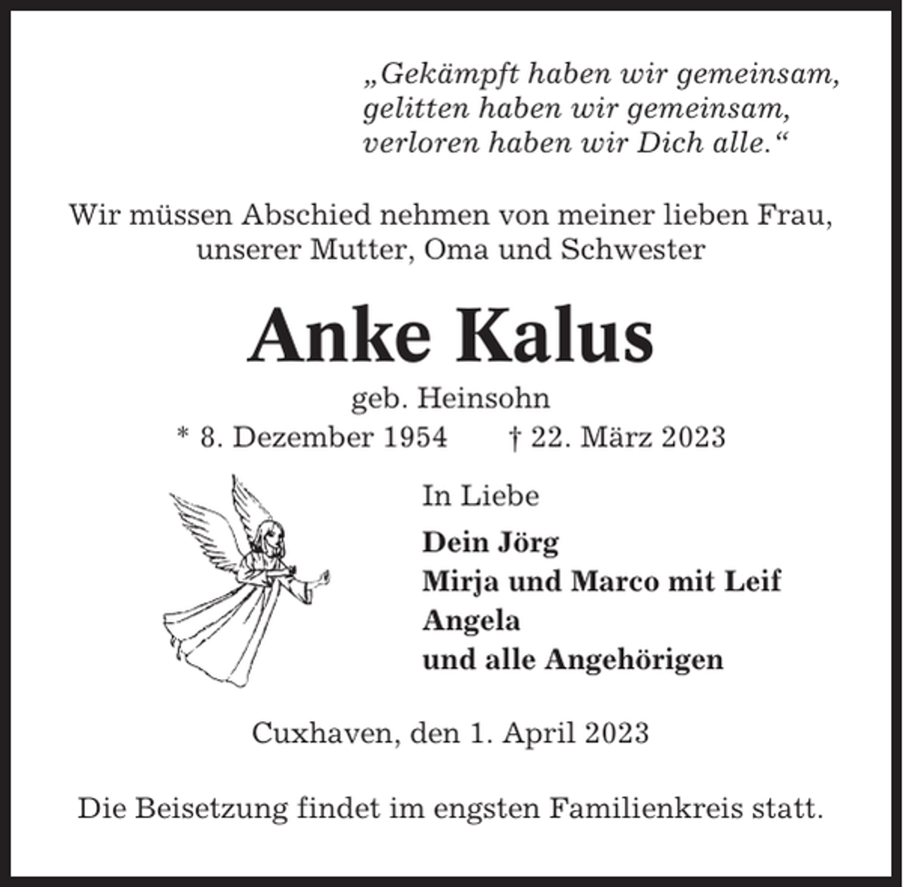 <p>„Gekämpft haben wir gemeinsam,<br />gelitten haben wir gemeinsam,<br />verloren haben wir Dich alle.“<br />Wir müssen Abschied nehmen von meiner lieben Frau,<br />unserer Mutter, Oma und Schwester</p><p>Anke Kalus<br />geb. Heinsohn<br />* 8. Dezember 1954<br />† 22. März 2023<br />In Liebe<br />Dein Jörg<br />Mirja und Marco mit Leif<br />Angela<br />und alle Angehörigen<br />Cuxhaven, den 1. April 2023<br />Die Beisetzung findet im engsten Familienkreis statt.</p>