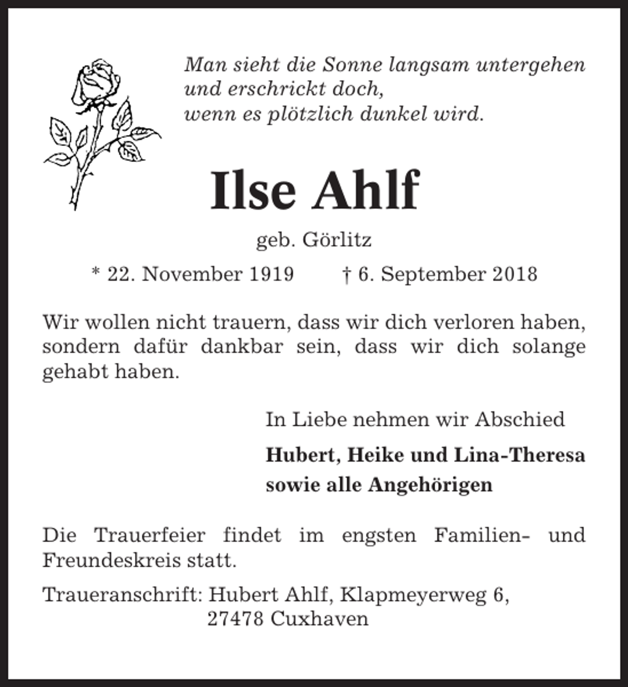 <p>Man sieht die Sonne langsam untergehen<br />und erschrickt doch,<br />wenn es plötzlich dunkel wird.</p><p>Ilse Ahlf<br />geb. Görlitz<br />* 22. November 1919</p><p>† 6. September 2018</p><p>Wir wollen nicht trauern, dass wir dich verloren haben,<br />sondern dafür dankbar sein, dass wir dich solange<br />gehabt haben.<br />In Liebe nehmen wir Abschied<br />Hubert, Heike und Lina-Theresa<br />sowie alle Angehörigen<br />Die Trauerfeier findet im engsten Familien- und<br />Freundeskreis statt.<br />Traueranschrift: Hubert Ahlf, Klapmeyerweg 6,<br />27478 Cuxhaven</p>