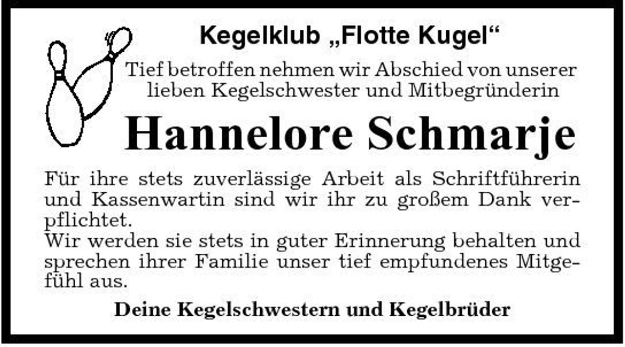 <p>Kegelklub „Flotte Kugel“<br />Tief betroffen nehmen wir Abschied von unserer lieben Kegelschwester und Mitbegründerin</p><p>Hannelore Schmarje<br />Für ihre stets zuverlässige Arbeit als Schriftführerin und Kassenwartin sind wir ihr zu großem Dank verpflichtet. Wir werden sie stets in guter Erinnerung behalten und sprechen ihrer Familie unser tief empfundenes Mitgefühl aus. Deine Kegelschwestern und Kegelbrüder</p>