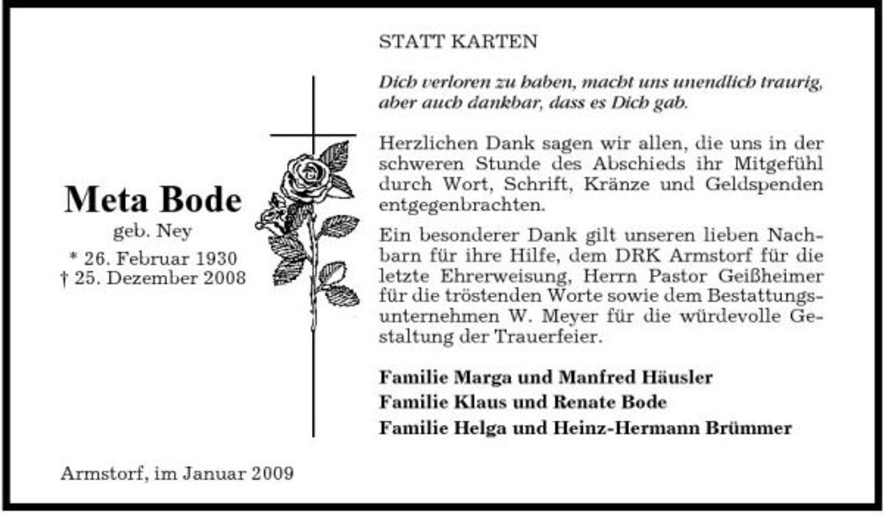 <p>STATT KARTEN Dich verloren zu haben, macht uns unendlich traurig, aber auch dankbar, dass es Dich gab. Herzlichen Dank sagen wir allen, die uns in der schweren Stunde des Abschieds ihr Mitgefühl durch Wort, Schrift, Kränze und Geldspenden entgegenbrachten. Ein besonderer Dank gilt unseren lieben Nachbarn für ihre Hilfe, dem DRK Armstorf für die letzte Ehrerweisung, Herrn Pastor Geißheimer für die tröstenden Worte sowie dem Bestattungsunternehmen W. Meyer für die würdevolle Gestaltung der Trauerfeier. Familie Marga und Manfred Häusler Familie Klaus und Renate Bode Familie Helga und Heinz-Hermann Brümmer Armstorf, im Januar 2009</p><p>Meta Bode<br />geb. Ney * 26. Februar 1930 † 25. Dezember 2008</p>