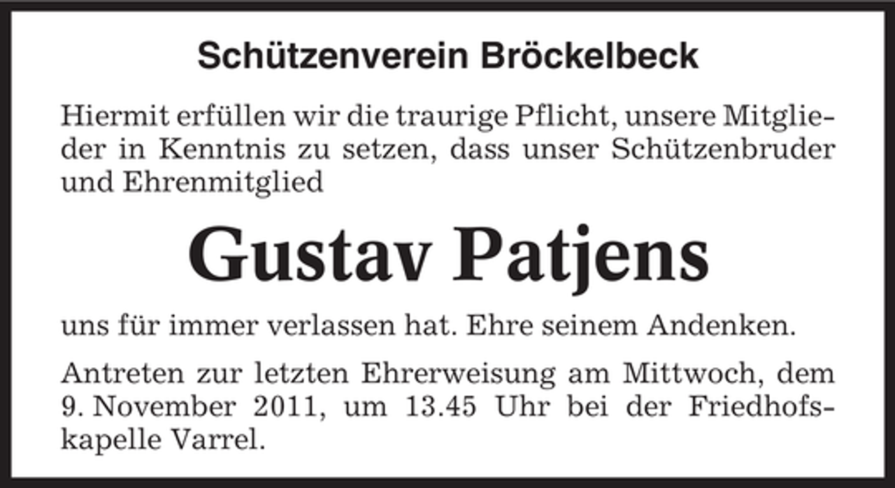 <p>Schützenverein Bröckelbeck<br />Hiermit erfüllen wir die traurige Pflicht, unsere Mitglieder in Kenntnis zu setzen, dass unser Schützenbruder<br />und Ehrenmitglied</p><p>Gustav Patjens<br />uns für immer verlassen hat. Ehre seinem Andenken.<br />Antreten zur letzten Ehrerweisung am Mittwoch, dem<br />9. November 2011, um 13.45 Uhr bei der Friedhofskapelle Varrel.</p>