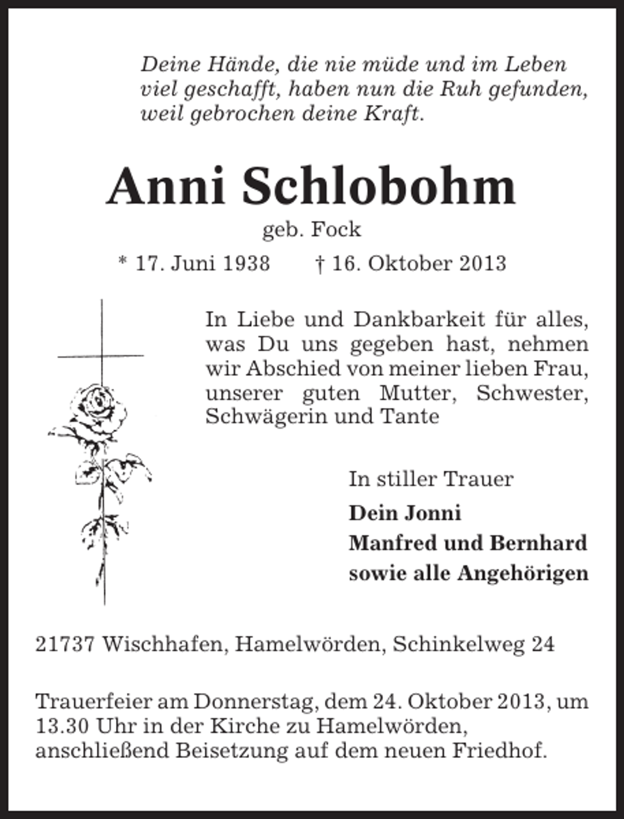<p>Deine Hände, die nie müde und im Leben<br />viel geschafft, haben nun die Ruh gefunden,<br />weil gebrochen deine Kraft.</p><p>Anni Schlobohm<br />geb. Fock<br />* 17. Juni 1938</p><p>† 16. Oktober 2013</p><p>In Liebe und Dankbarkeit für alles,<br />was Du uns gegeben hast, nehmen<br />wir Abschied von meiner lieben Frau,<br />unserer guten Mutter, Schwester,<br />Schwägerin und Tante<br />In stiller Trauer<br />Dein Jonni<br />Manfred und Bernhard<br />sowie alle Angehörigen<br />21737 Wischhafen, Hamelwörden, Schinkelweg 24<br />Trauerfeier am Donnerstag, dem 24. Oktober 2013, um<br />13.30 Uhr in der Kirche zu Hamelwörden,<br />anschließend Beisetzung auf dem neuen Friedhof.</p>