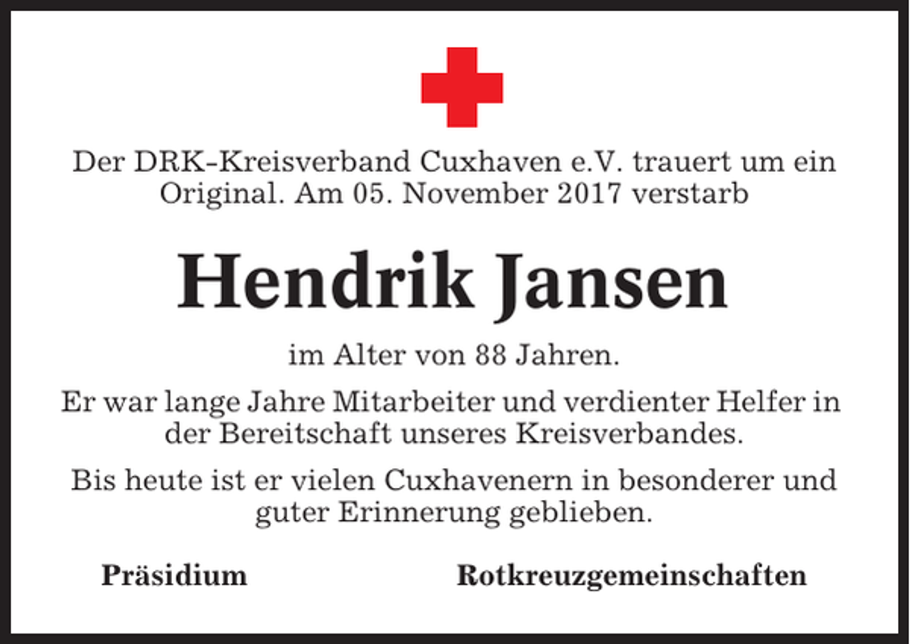 <p>Der DRK-Kreisverband Cuxhaven e.V. trauert um ein<br />Original. Am 05. November 2017 verstarb</p><p>Hendrik Jansen<br />im Alter von 88 Jahren.<br />Er war lange Jahre Mitarbeiter und verdienter Helfer in<br />der Bereitschaft unseres Kreisverbandes.<br />Bis heute ist er vielen Cuxhavenern in besonderer und<br />guter Erinnerung geblieben.<br />Präsidium</p><p>Rotkreuzgemeinschaften</p>