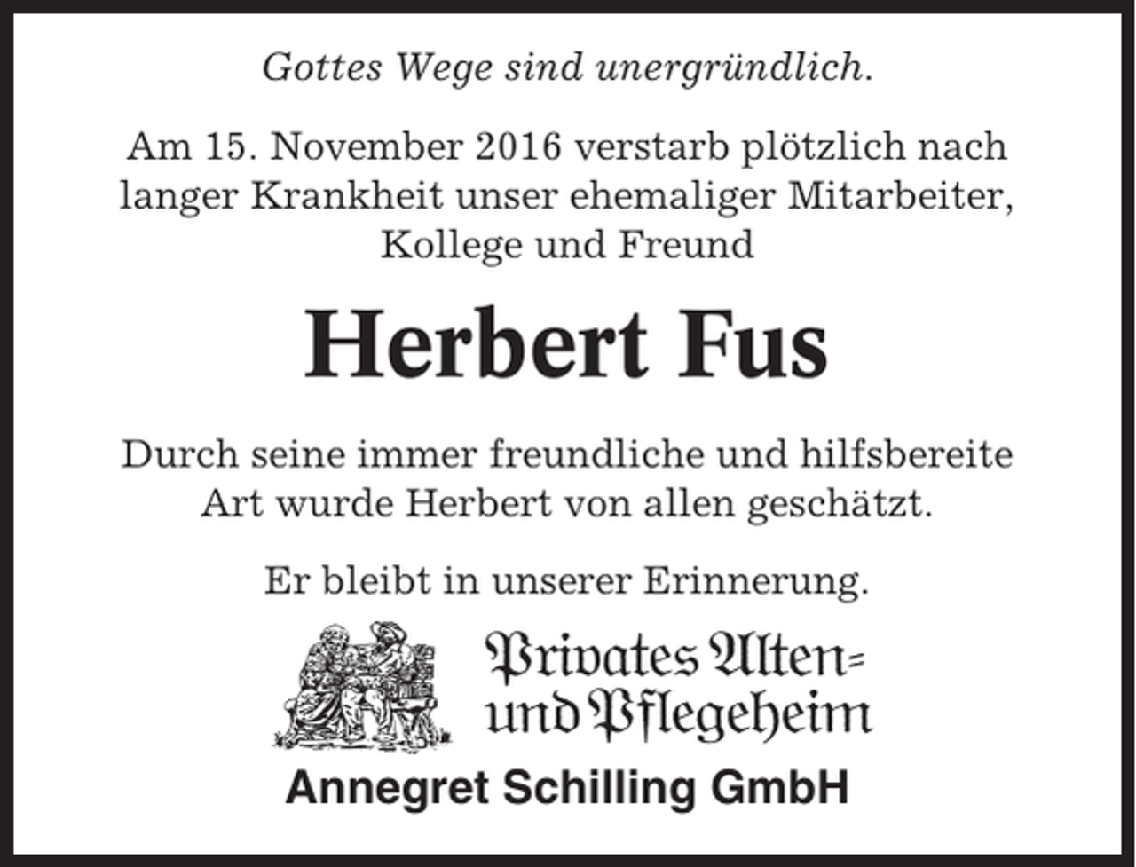 <p>Gottes Wege sind unergründlich.<br />Am 15. November 2016 verstarb plötzlich nach<br />langer Krankheit unser ehemaliger Mitarbeiter,<br />Kollege und Freund</p><p>Herbert Fus<br />Durch seine immer freundliche und hilfsbereite<br />Art wurde Herbert von allen geschätzt.<br />Er bleibt in unserer Erinnerung.</p><p>Annegret Schilling GmbH</p>