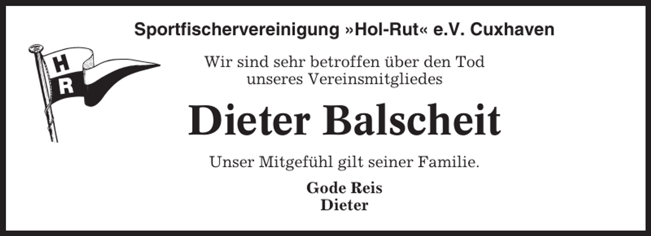 <p>Sportfischervereinigung »Hol-Rut« e.V. Cuxhaven<br />Wir sind sehr betroffen über den Tod<br />unseres Vereinsmitgliedes</p><p>Dieter Balscheit<br />Unser Mitgefühl gilt seiner Familie.<br />Gode Reis<br />Dieter</p>