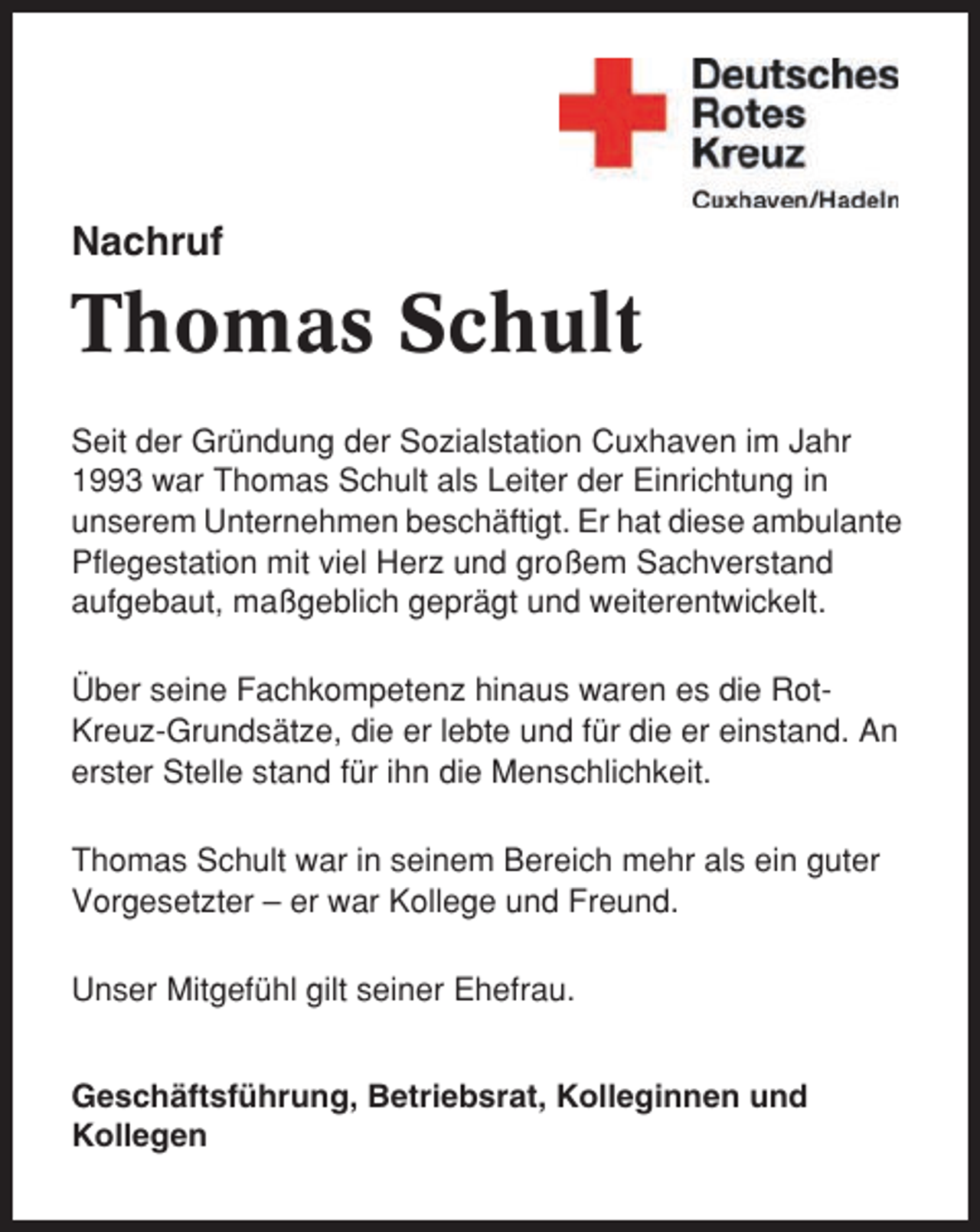<p>Nachruf</p><p>Thomas Schult<br />Seit der Gründung der Sozialstation Cuxhaven im Jahr<br />1993 war Thomas Schult als Leiter der Einrichtung in<br />unserem Unternehmen beschäftigt. Er hat diese ambulante<br />Pflegestation mit viel Herz und großem Sachverstand<br />aufgebaut, maßgeblich geprägt und weiterentwickelt.<br />Über seine Fachkompetenz hinaus waren es die RotKreuz-Grundsätze, die er lebte und für die er einstand. An<br />erster Stelle stand für ihn die Menschlichkeit.<br />Thomas Schult war in seinem Bereich mehr als ein guter<br />Vorgesetzter – er war Kollege und Freund.<br />Unser Mitgefühl gilt seiner Ehefrau.<br />Geschäftsführung, Betriebsrat, Kolleginnen und<br />Kollegen</p>
