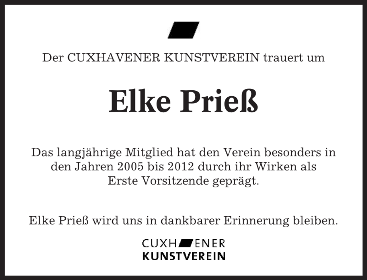<p>Der CUXHAVENER KUNSTVEREIN trauert um</p><p>Elke Prieß<br />Das langjährige Mitglied hat den Verein besonders in<br />den Jahren 2005 bis 2012 durch ihr Wirken als<br />Erste Vorsitzende geprägt.<br />Elke Prieß wird uns in dankbarer Erinnerung bleiben.</p>