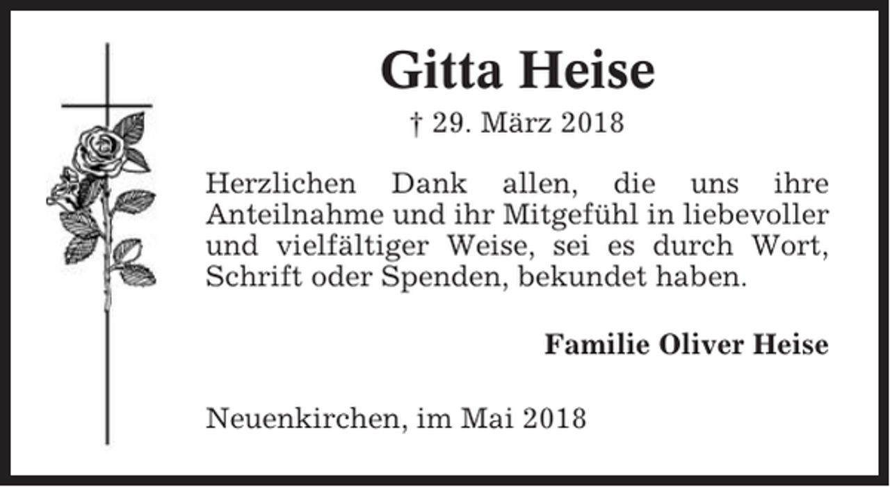 <p>Gitta Heise<br />† 29. März 2018<br />Herzlichen Dank allen, die uns ihre<br />Anteilnahme und ihr Mitgefühl in liebevoller<br />und vielfältiger Weise, sei es durch Wort,<br />Schrift oder Spenden, bekundet haben.<br />Familie Oliver Heise<br />Neuenkirchen, im Mai 2018</p>