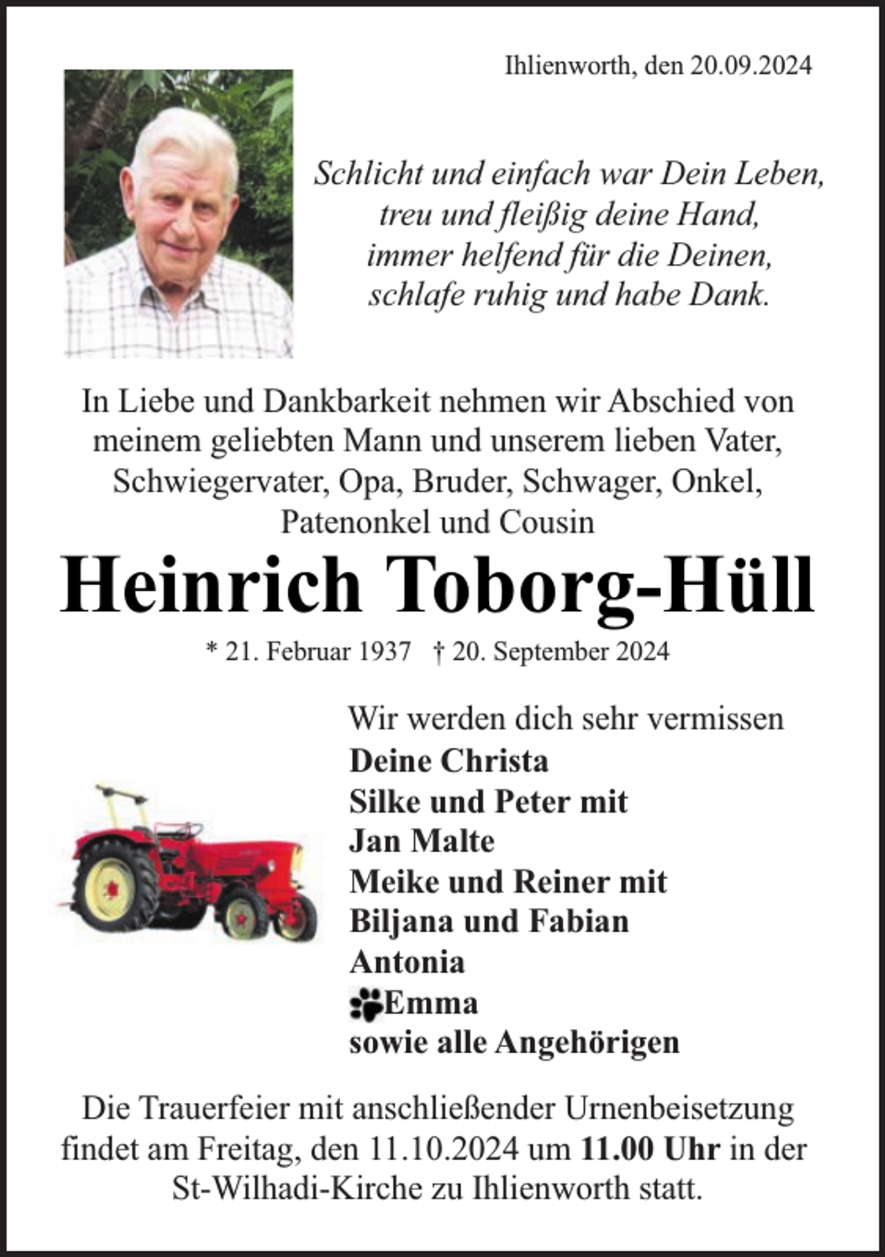 <p>Ihlienworth, den 20.09.2024</p><p>Schlicht und einfach war Dein Leben,<br />treu und fleißig deine Hand,<br />immer helfend für die Deinen,<br />schlafe ruhig und habe Dank.<br />In Liebe und Dankbarkeit nehmen wir Abschied von<br />meinem geliebten Mann und unserem lieben Vater,<br />Schwiegervater, Opa, Bruder, Schwager, Onkel,<br />Patenonkel und Cousin</p><p>Heinrich Toborg-Hüll<br />* 21. Februar 1937 † 20. September 2024</p><p>Wir werden dich sehr vermissen<br />Deine Christa<br />Silke und Peter mit<br />Jan Malte<br />Meike und Reiner mit<br />Biljana und Fabian<br />Antonia<br />Emma<br />sowie alle Angehörigen<br />Die Trauerfeier mit anschließender Urnenbeisetzung<br />findet am Freitag, den 11.10.2024 um 11.00 Uhr in der<br />St-Wilhadi-Kirche zu Ihlienworth statt.</p>