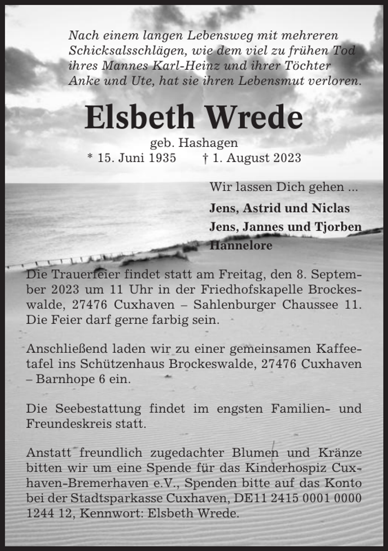<p>Nach einem langen Lebensweg mit mehreren<br />Schicksalsschlägen, wie dem viel zu frühen Tod<br />ihres Mannes Karl-Heinz und ihrer Töchter<br />Anke und Ute, hat sie ihren Lebensmut verloren.</p><p>Elsbeth Wrede<br />geb. Hashagen<br />* 15. Juni 1935<br />† 1. August 2023<br />Wir lassen Dich gehen ...<br />Jens, Astrid und Niclas<br />Jens, Jannes und Tjorben<br />Hannelore<br />Die Trauerfeier findet statt am Freitag, den 8. September 2023 um 11 Uhr in der Friedhofskapelle Brockeswalde, 27476 Cuxhaven – Sahlenburger Chaussee 11.<br />Die Feier darf gerne farbig sein.<br />Anschließend laden wir zu einer gemeinsamen Kaffeetafel ins Schützenhaus Brockeswalde, 27476 Cuxhaven<br />– Barnhope 6 ein.<br />Die Seebestattung findet im engsten Familien- und<br />Freundeskreis statt.<br />Anstatt freundlich zugedachter Blumen und Kränze<br />bitten wir um eine Spende für das Kinderhospiz Cuxhaven-Bremerhaven e.V., Spenden bitte auf das Konto<br />bei der Stadtsparkasse Cuxhaven, DE11 2415 0001 0000<br />1244 12, Kennwort: Elsbeth Wrede.</p>