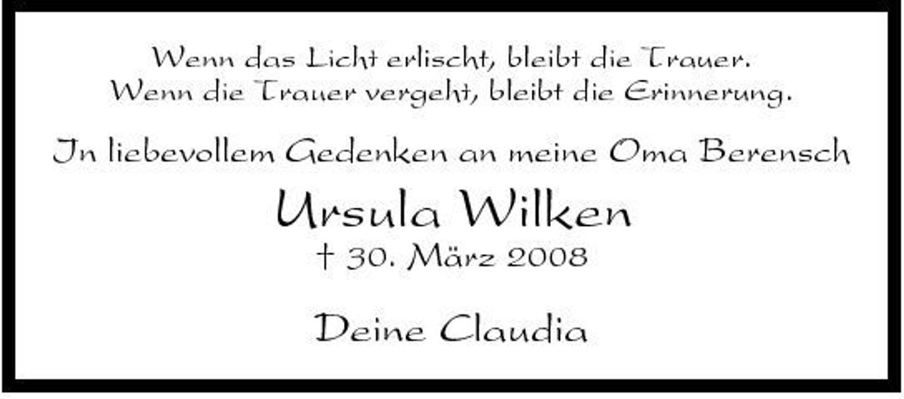 <p>Wenn das Licht erlischt, bleibt die Trauer. Wenn die Trauer vergeht, bleibt die Erinnerung.</p><p>In liebevollem Gedenken an meine Oma Berensch</p><p>Ursula Wilken<br />† 30. März 2008</p><p>Deine Claudia</p>
