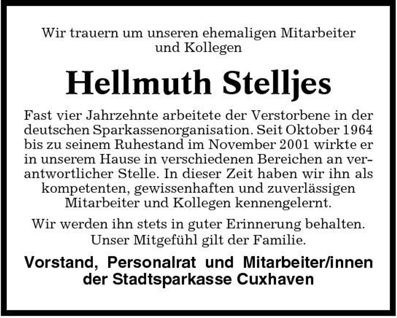 <p>Wir trauern um unseren ehemaligen Mitarbeiter und Kollegen</p><p>Hellmuth Stelljes<br />Fast vier Jahrzehnte arbeitete der Verstorbene in der deutschen Sparkassenorganisation. Seit Oktober 1964 bis zu seinem Ruhestand im November 2001 wirkte er in unserem Hause in verschiedenen Bereichen an verantwortlicher Stelle. In dieser Zeit haben wir ihn als kompetenten, gewissenhaften und zuverlässigen Mitarbeiter und Kollegen kennengelernt. Wir werden ihn stets in guter Erinnerung behalten. Unser Mitgefühl gilt der Familie.</p><p>Vorstand, Personalrat und Mitarbeiter/innen der Stadtsparkasse Cuxhaven</p>