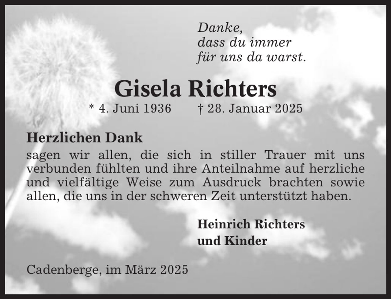 <p>Danke,<br />dass du immer<br />für uns da warst.</p><p>Gisela Richters<br />* 4. Juni 1936</p><p>† 28. Januar 2025</p><p>Herzlichen Dank<br />sagen wir allen, die sich in stiller Trauer mit uns<br />verbunden fühlten und ihre Anteilnahme auf herzliche<br />und vielfältige Weise zum Ausdruck brachten sowie<br />allen, die uns in der schweren Zeit unterstützt haben.<br />Heinrich Richters<br />und Kinder<br />Cadenberge, im März 2025</p>