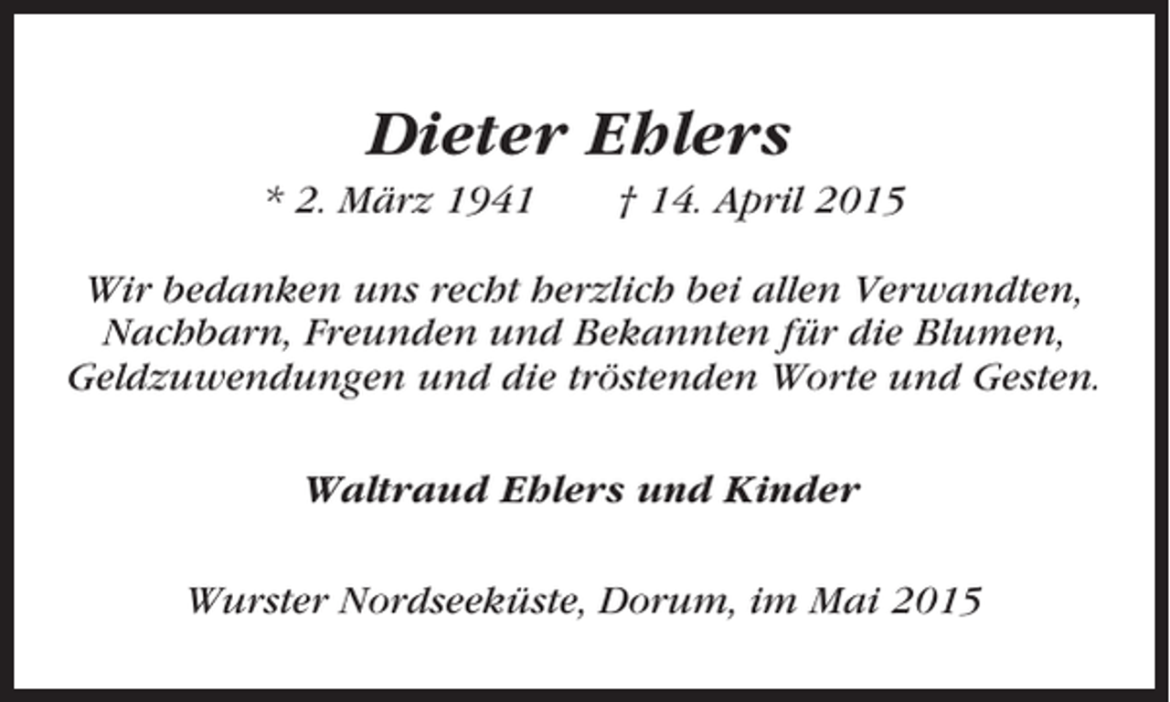 <p>Dieter Ehlers<br />* 2. März 1941</p><p>† 14. April 2015</p><p>Wir bedanken uns recht herzlich bei allen Verwandten,<br />Nachbarn, Freunden und Bekannten für die Blumen,<br />Geldzuwendungen und die tröstenden Worte und Gesten.<br />Waltraud Ehlers und Kinder<br />Wurster Nordseeküste, Dorum, im Mai 2015</p>