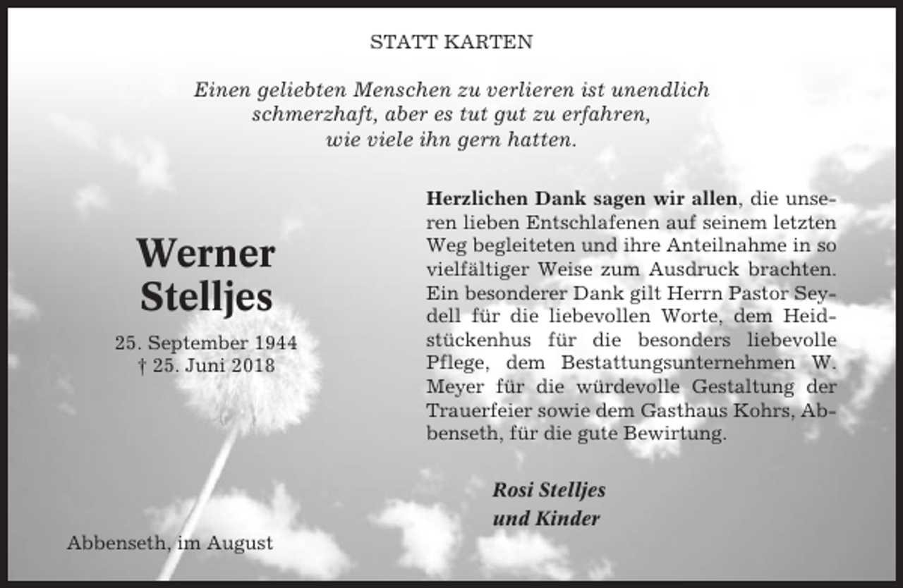 <p>STATT KARTEN</p><p>Einen geliebten Menschen zu verlieren ist unendlich<br />schmerzhaft, aber es tut gut zu erfahren,<br />wie viele ihn gern hatten.</p><p>Werner<br />Stelljes<br />25. September 1944<br />† 25. Juni 2018</p><p>Herzlichen Dank sagen wir allen, die unseren lieben Entschlafenen auf seinem letzten<br />Weg begleiteten und ihre Anteilnahme in so<br />vielfältiger Weise zum Ausdruck brachten.<br />Ein besonderer Dank gilt Herrn Pastor Seydell für die liebevollen Worte, dem Heidstückenhus für die besonders liebevolle<br />Pflege, dem Bestattungsunternehmen W.<br />Meyer für die würdevolle Gestaltung der<br />Trauerfeier sowie dem Gasthaus Kohrs, Abbenseth, für die gute Bewirtung.<br />Rosi Stelljes<br />und Kinder</p><p>Abbenseth, im August</p>