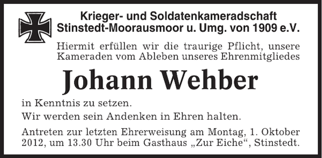 <p>Krieger- und Soldatenkameradschaft<br />Stinstedt-Moorausmoor u. Umg. von 1909 e.V.<br />Hiermit erfüllen wir die traurige Pflicht, unsere<br />Kameraden vom Ableben unseres Ehrenmitgliedes</p><p>Johann Wehber<br />in Kenntnis zu setzen.<br />Wir werden sein Andenken in Ehren halten.<br />Antreten zur letzten Ehrerweisung am Montag, 1. Oktober<br />2012, um 13.30 Uhr beim Gasthaus „Zur Eiche“, Stinstedt.</p>