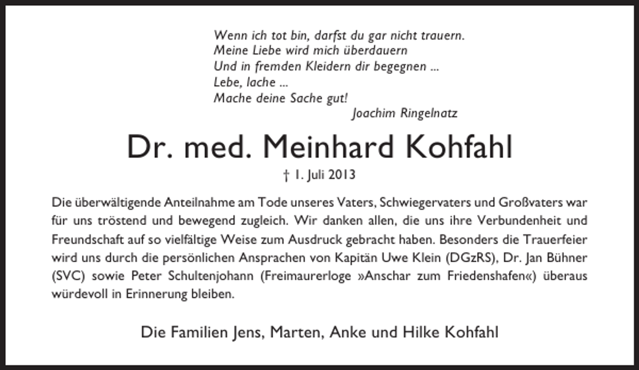 <p>Wenn ich tot bin, darfst du gar nicht trauern.<br />Meine Liebe wird mich überdauern<br />Und in fremden Kleidern dir begegnen ...<br />Lebe, lache ...<br />Mache deine Sache gut!<br />Joachim Ringelnatz</p><p>Dr. med. Meinhard Kohfahl<br />† 1. Juli 2013<br />Die überwältigende Anteilnahme am Tode unseres Vaters, Schwiegervaters und Großvaters war<br />für uns tröstend und bewegend zugleich. Wir danken allen, die uns ihre Verbundenheit und<br />Freundschaft auf so vielfältige Weise zum Ausdruck gebracht haben. Besonders die Trauerfeier<br />wird uns durch die persönlichen Ansprachen von Kapitän Uwe Klein (DGzRS), Dr. Jan Bühner<br />(SVC) sowie Peter Schultenjohann (Freimaurerloge »Anschar zum Friedenshafen«) überaus<br />würdevoll in Erinnerung bleiben.</p><p>Die Familien Jens, Marten, Anke und Hilke Kohfahl</p>
