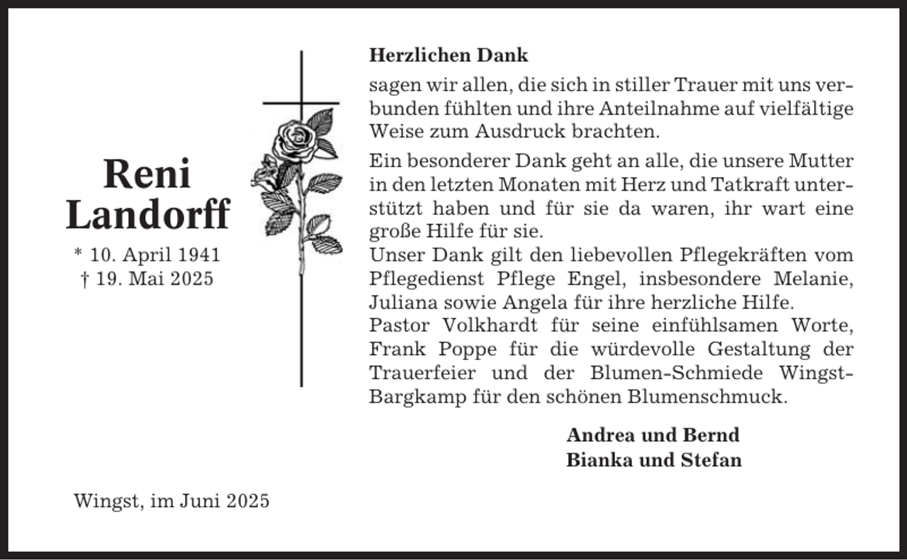 <p>Reni<br />Landorff<br />* 10. April 1941<br />† 19. Mai 2025</p><p>Herzlichen Dank<br />sagen wir allen, die sich in stiller Trauer mit uns verbunden fühlten und ihre Anteilnahme auf vielfältige<br />Weise zum Ausdruck brachten.<br />Ein besonderer Dank geht an alle, die unsere Mutter<br />in den letzten Monaten mit Herz und Tatkraft unterstützt haben und für sie da waren, ihr wart eine<br />große Hilfe für sie.<br />Unser Dank gilt den liebevollen Pflegekräften vom<br />Pflegedienst Pflege Engel, insbesondere Melanie,<br />Juliana sowie Angela für ihre herzliche Hilfe.<br />Pastor Volkhardt für seine einfühlsamen Worte,<br />Frank Poppe für die würdevolle Gestaltung der<br />Trauerfeier und der Blumen-Schmiede WingstBargkamp für den schönen Blumenschmuck.<br />Andrea und Bernd<br />Bianka und Stefan</p><p>Wingst, im Juni 2025</p>