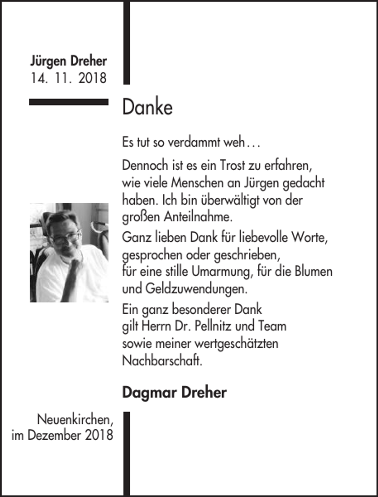 <p>Jürgen Dreher<br />14. 11. 2018</p><p>Danke<br />Es tut so verdammt weh . . .<br />Dennoch ist es ein Trost zu erfahren,<br />wie viele Menschen an Jürgen gedacht<br />haben. Ich bin überwältigt von der<br />großen Anteilnahme.<br />Ganz lieben Dank für liebevolle Worte,<br />gesprochen oder geschrieben,<br />für eine stille Umarmung, für die Blumen<br />und Geldzuwendungen.<br />Ein ganz besonderer Dank<br />gilt Herrn Dr. Pellnitz und Team<br />sowie meiner wertgeschätzten<br />Nachbarschaft.</p><p>Dagmar Dreher<br />Neuenkirchen,<br />im Dezember 2018</p>