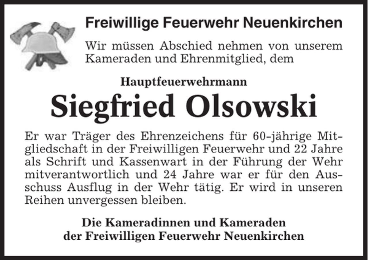 <p>Freiwillige Feuerwehr Neuenkirchen<br />Wir müssen Abschied nehmen von unserem<br />Kameraden und Ehrenmitglied, dem<br />Hauptfeuerwehrmann</p><p>Siegfried Olsowski<br />Er war Träger des Ehrenzeichens für 60-jährige Mitgliedschaft in der Freiwilligen Feuerwehr und 22 Jahre<br />als Schrift und Kassenwart in der Führung der Wehr<br />mitverantwortlich und 24 Jahre war er für den Ausschuss Ausflug in der Wehr tätig. Er wird in unseren<br />Reihen unvergessen bleiben.<br />Die Kameradinnen und Kameraden<br />der Freiwilligen Feuerwehr Neuenkirchen</p>