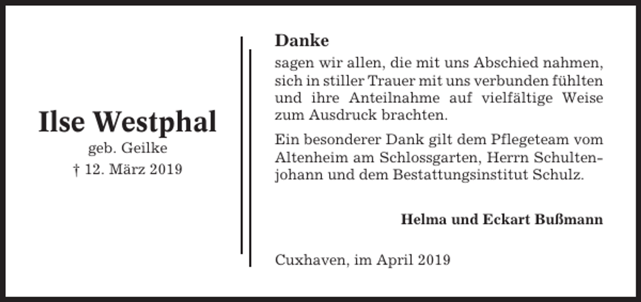 <p>Danke</p><p>Ilse Westphal<br />geb. Geilke<br />† 12. März 2019</p><p>sagen wir allen, die mit uns Abschied nahmen,<br />sich in stiller Trauer mit uns verbunden fühlten<br />und ihre Anteilnahme auf vielfältige Weise<br />zum Ausdruck brachten.<br />Ein besonderer Dank gilt dem Pflegeteam vom<br />Altenheim am Schlossgarten, Herrn Schultenjohann und dem Bestattungsinstitut Schulz.<br />Helma und Eckart Bußmann<br />Cuxhaven, im April 2019</p>