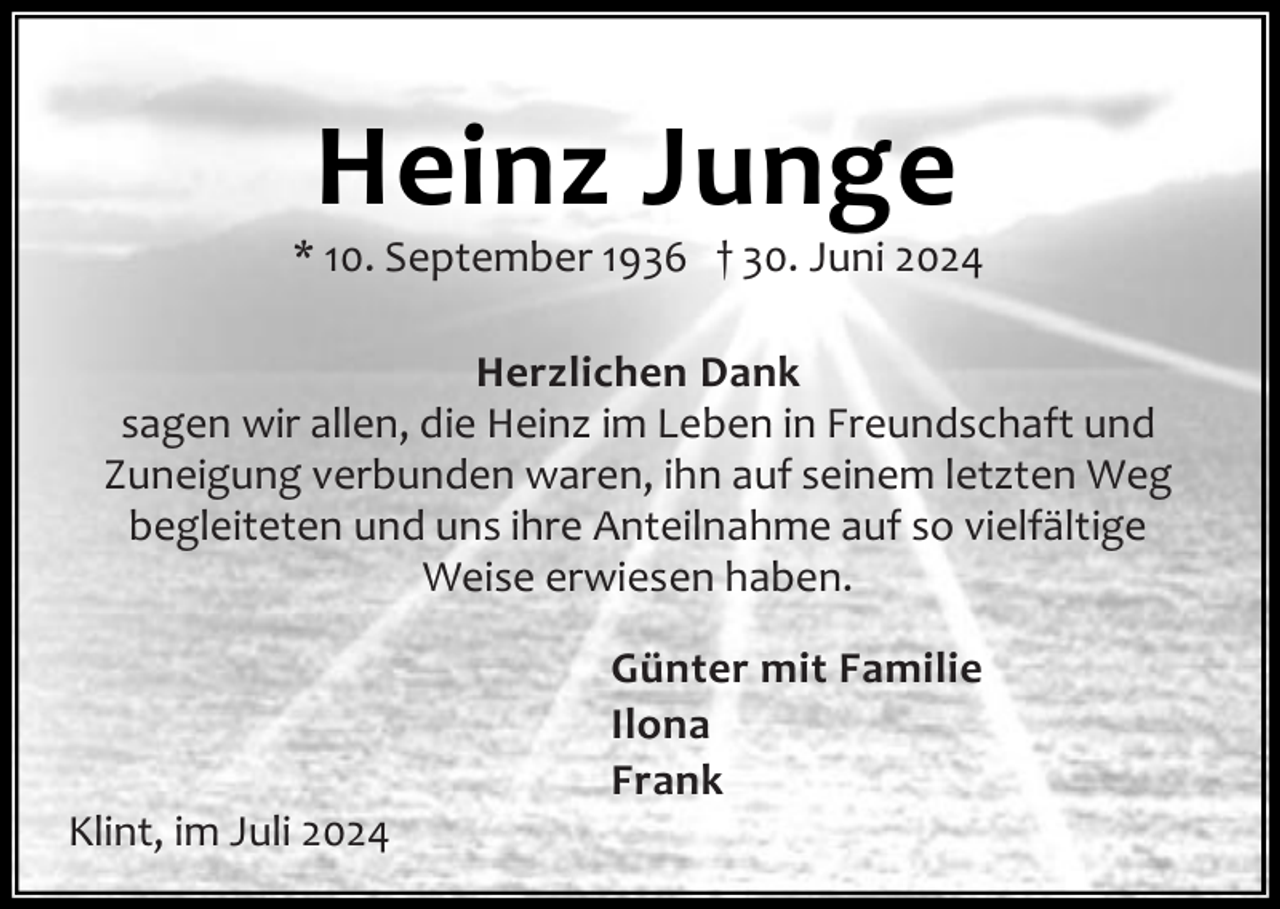 <p>Heinz Junge</p><p>* 10. September 1936 † 30. Juni 2024<br />Herzlichen Dank<br />sagen wir allen, die Heinz im Leben in Freundschaft und<br />Zuneigung verbunden waren, ihn auf seinem letzten Weg<br />begleiteten und uns ihre Anteilnahme auf so vielfältige<br />Weise erwiesen haben.</p><p>Klint, im Juli 2024</p><p>Günter mit Familie<br />Ilona<br />Frank</p>