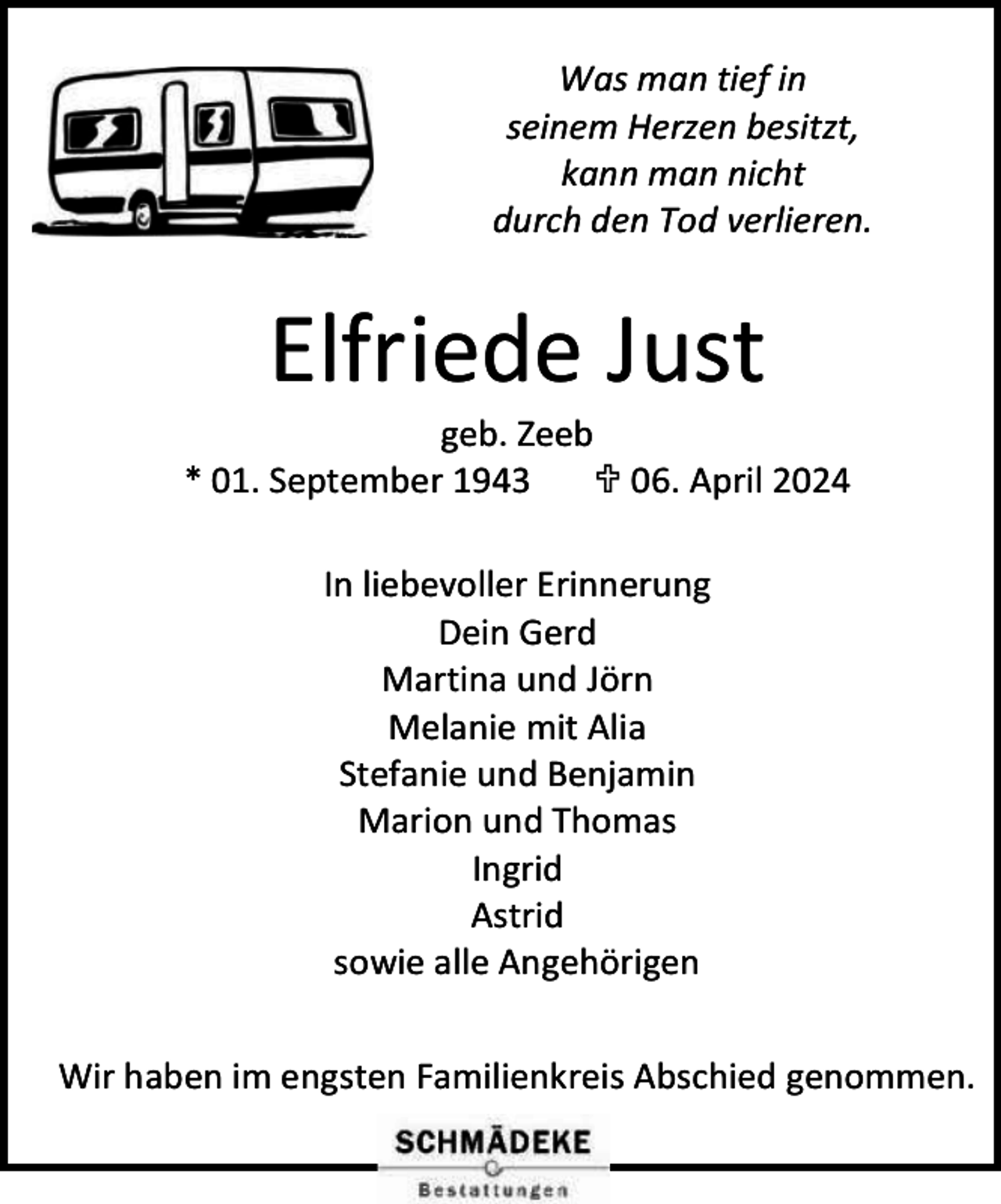 <p>Was man tief in<br />seinem Herzen besitzt,<br />kann man nicht<br />durch den Tod verlieren.</p><p>Elfriede Just</p><p>geb. Zeeb<br />* 01. September 1943<br /> 06. April 2024<br />In liebevoller Erinnerung<br />Dein Gerd<br />Martina und Jörn<br />Melanie mit Alia<br />Stefanie und Benjamin<br />Marion und Thomas<br />Ingrid<br />Astrid<br />sowie alle Angehörigen<br />Wir haben im engsten Familienkreis Abschied genommen.</p>