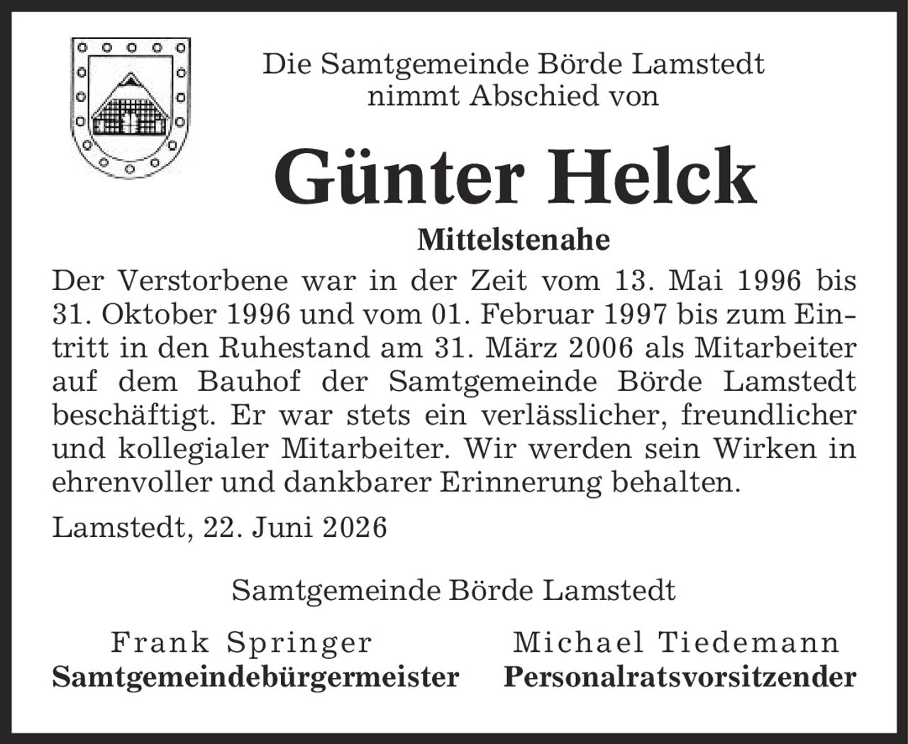 Die Samtgemeinde Börde Lamstedt nimmt Abschied von Günter Helck Mittelstenahe Der Verstorbene war in der Zeit vom 13. Mai 1996 bis 31. Oktober 1996 und vom 01. Februar 1997 bis zum Eintritt in den Ruhestand am 31. März 2006 als Mitarbeiter auf dem Bauhof der Samtgemeinde Börde Lamstedt beschäftigt. Er war stets ein verlässlicher, freundlicher und kollegialer Mitarbeiter. Wir werden sein Wirken in ehrenvoller und dankbarer Erinnerung behalten. Lamstedt, 22. Juni 2026 Samtgemeinde Börde Lamstedt Frank Springer Michael Tiedemann Samtgemeindebürgermeister Personalratsvorsitzender