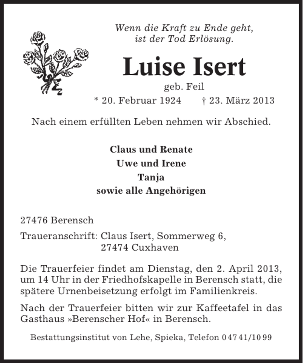 <p>Wenn die Kraft zu Ende geht,<br />ist der Tod Erlösung.</p><p>Luise Isert<br />geb. Feil<br />* 20. Februar 1924<br />† 23. März 2013<br />Nach einem erfüllten Leben nehmen wir Abschied.<br />Claus und Renate<br />Uwe und Irene<br />Tanja<br />sowie alle Angehörigen<br />27476 Berensch<br />Traueranschrift: Claus Isert, Sommerweg 6,<br />27474 Cuxhaven<br />Die Trauerfeier findet am Dienstag, den 2. April 2013,<br />um 14 Uhr in der Friedhofskapelle in Berensch statt, die<br />spätere Urnenbeisetzung erfolgt im Familienkreis.<br />Nach der Trauerfeier bitten wir zur Kaffeetafel in das<br />Gasthaus »Berenscher Hof« in Berensch.<br />Bestattungsinstitut von Lehe, Spieka, Telefon 0 47 41/10 99</p>