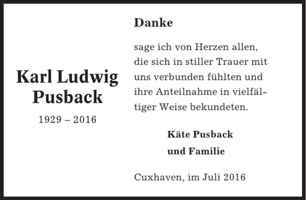 <p>Danke<br />sage ich von Herzen allen,</p><p>Karl Ludwig<br />Pusback</p><p>die sich in stiller Trauer mit<br />uns verbunden fühlten und<br />ihre Anteilnahme in vielfältiger Weise bekundeten.</p><p>1929 – 2016<br />Käte Pusback<br />und Familie<br />Cuxhaven, im Juli 2016</p>