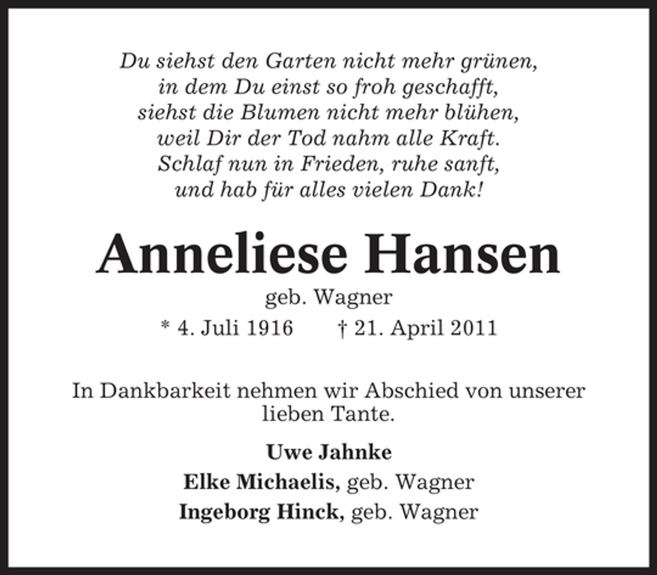 <p>Du siehst den Garten nicht mehr grünen, in dem Du einst so froh geschafft, siehst die Blumen nicht mehr blühen, weil Dir der Tod nahm alle Kraft. Schlaf nun in Frieden, ruhe sanft, und hab für alles vielen Dank!</p><p>Anneliese Hansen<br />geb. Wagner * 4. Juli 1916 † 21. April 2011 In Dankbarkeit nehmen wir Abschied von unserer lieben Tante. Uwe Jahnke Elke Michaelis, geb. Wagner Ingeborg Hinck, geb. Wagner</p>
