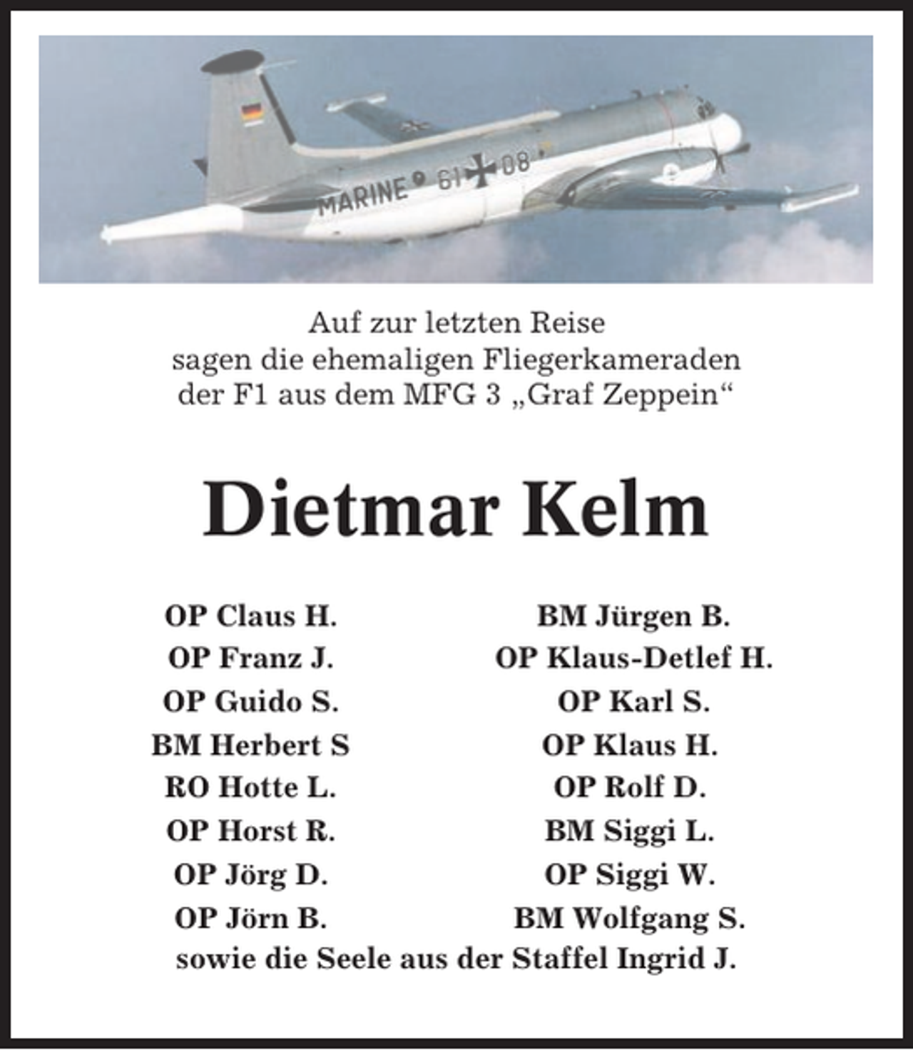 <p>Auf zur letzten Reise<br />sagen die ehemaligen Fliegerkameraden<br />der F1 aus dem MFG 3 „Graf Zeppein“</p><p>Dietmar Kelm<br />OP Claus H.<br />BM Jürgen B.<br />OP Franz J.<br />OP Klaus-Detlef H.<br />OP Guido S.<br />OP Karl S.<br />BM Herbert S<br />OP Klaus H.<br />RO Hotte L.<br />OP Rolf D.<br />OP Horst R.<br />BM Siggi L.<br />OP Jörg D.<br />OP Siggi W.<br />OP Jörn B.<br />BM Wolfgang S.<br />sowie die Seele aus der Staffel Ingrid J.</p>