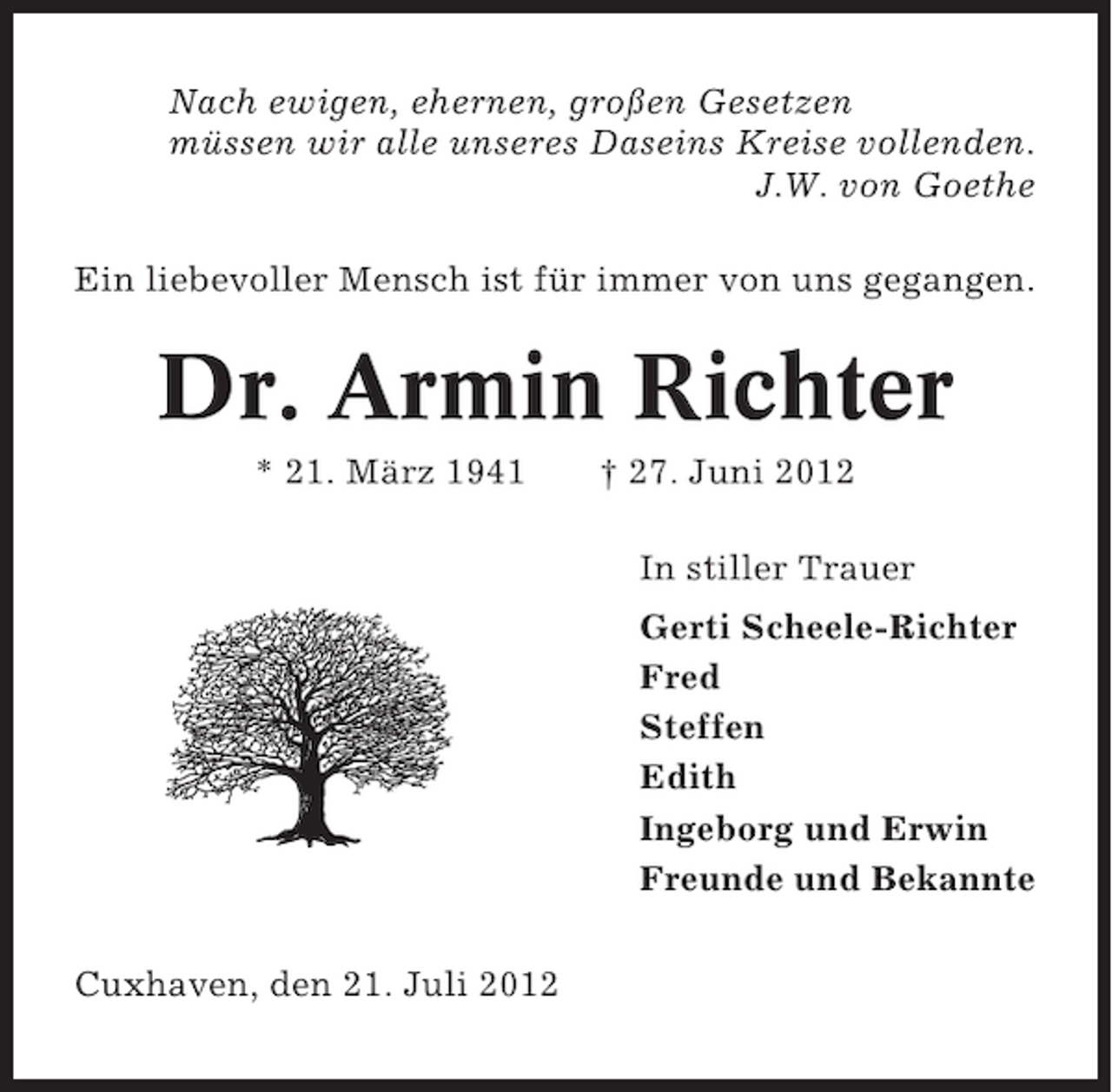 <p>Nach ewigen, ehernen, großen Gesetzen<br />müssen wir alle unseres Daseins Kreise vollenden.<br />J.W. von Goethe<br />Ein liebevoller Mensch ist für immer von uns gegangen.</p><p>Dr. Armin Richter<br />* 21. März 1941</p><p>† 27. Juni 2012<br />In stiller Trauer<br />Gerti Scheele-Richter<br />Fred<br />Steffen<br />Edith<br />Ingeborg und Erwin<br />Freunde und Bekannte</p><p>Cuxhaven, den 21. Juli 2012</p>