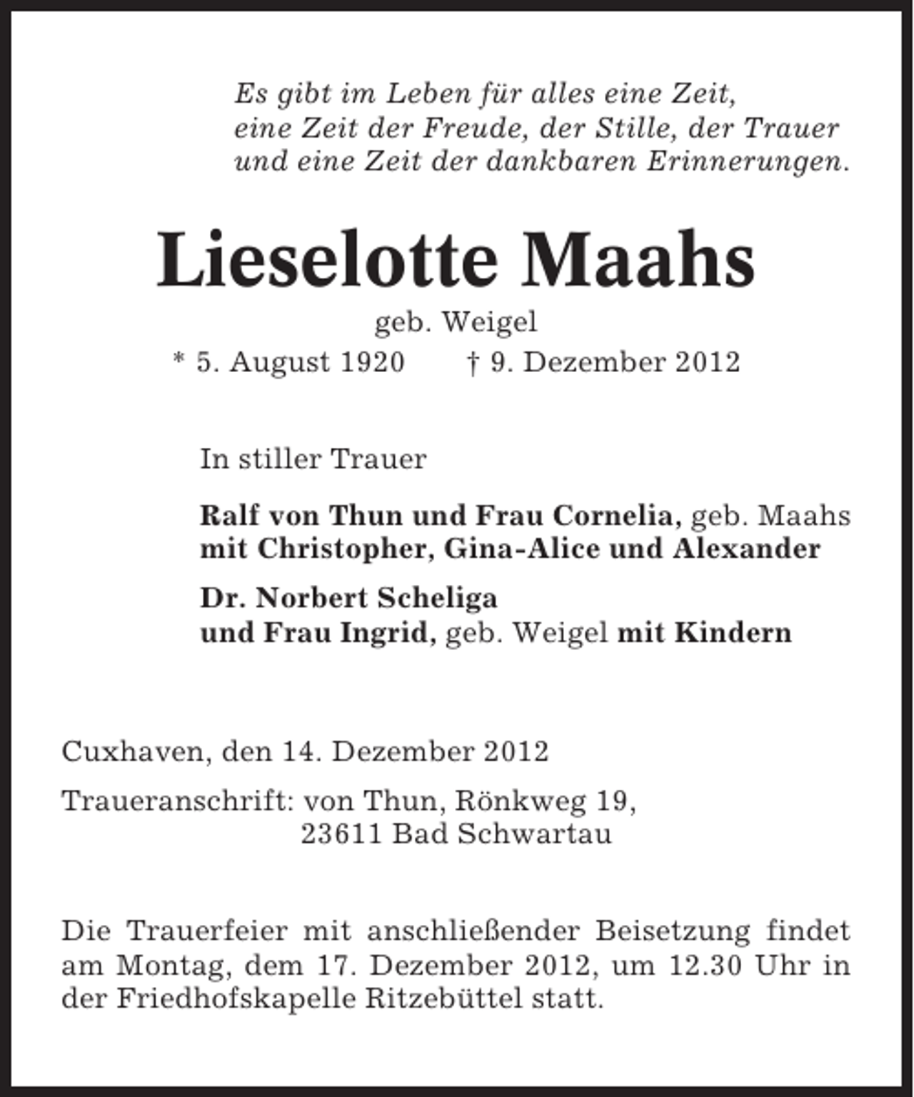 <p>Es gibt im Leben für alles eine Zeit,<br />eine Zeit der Freude, der Stille, der Trauer<br />und eine Zeit der dankbaren Erinnerungen.</p><p>Lieselotte Maahs<br />geb. Weigel<br />* 5. August 1920<br />† 9. Dezember 2012<br />In stiller Trauer<br />Ralf von Thun und Frau Cornelia, geb. Maahs<br />mit Christopher, Gina-Alice und Alexander<br />Dr. Norbert Scheliga<br />und Frau Ingrid, geb. Weigel mit Kindern</p><p>Cuxhaven, den 14. Dezember 2012<br />Traueranschrift: von Thun, Rönkweg 19,<br />23611 Bad Schwartau<br />Die Trauerfeier mit anschließender Beisetzung findet<br />am Montag, dem 17. Dezember 2012, um 12.30 Uhr in<br />der Friedhofskapelle Ritzebüttel statt.</p>