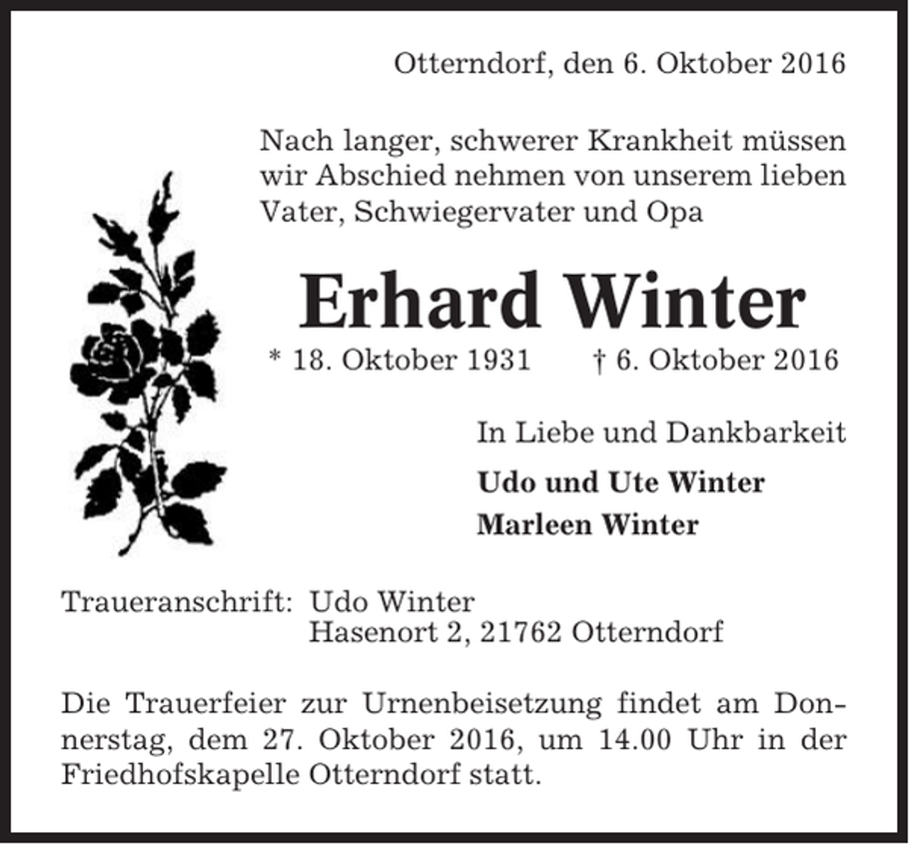 <p>Otterndorf, den 6. Oktober 2016<br />Nach langer, schwerer Krankheit müssen<br />wir Abschied nehmen von unserem lieben<br />Vater, Schwiegervater und Opa</p><p>Erhard Winter<br />* 18. Oktober 1931</p><p>† 6. Oktober 2016</p><p>In Liebe und Dankbarkeit<br />Udo und Ute Winter<br />Marleen Winter<br />Traueranschrift: Udo Winter<br />Hasenort 2, 21762 Otterndorf<br />Die Trauerfeier zur Urnenbeisetzung findet am Donnerstag, dem 27. Oktober 2016, um 14.00 Uhr in der<br />Friedhofskapelle Otterndorf statt.</p>