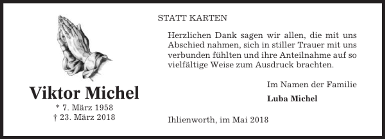 <p>STATT KARTEN<br />Herzlichen Dank sagen wir allen, die mit uns<br />Abschied nahmen, sich in stiller Trauer mit uns<br />verbunden fühlten und ihre Anteilnahme auf so<br />vielfältige Weise zum Ausdruck brachten.</p><p>Viktor Michel<br />* 7. März 1958<br />† 23. März 2018</p><p>Im Namen der Familie<br />Luba Michel<br />Ihlienworth, im Mai 2018</p>