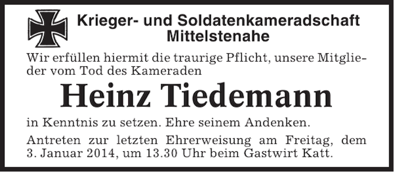 <p>Krieger- und Soldatenkameradschaft<br />Mittelstenahe<br />Wir erfüllen hiermit die traurige Pflicht, unsere Mitglieder vom Tod des Kameraden</p><p>Heinz Tiedemann<br />in Kenntnis zu setzen. Ehre seinem Andenken.<br />Antreten zur letzten Ehrerweisung am Freitag, dem<br />3. Januar 2014, um 13.30 Uhr beim Gastwirt Katt.</p>